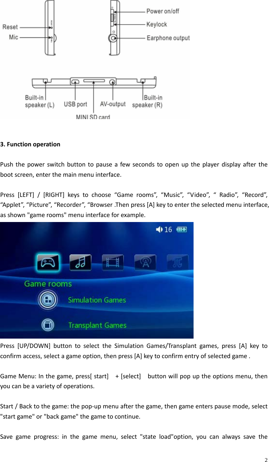    23.FunctionoperationPushthepowerswitchbuttontopauseafewsecondstoopenuptheplayerdisplayafterthebootscreen,enterthemainmenuinterface.Press[LEFT]/[RIGHT]keystochoose“Gamerooms”,“Music”,“Video”,“Radio”,“Record”,“Applet”,“Picture”,“Recorder”,“Browser.Thenpress[A]keytoentertheselectedmenuinterface,asshown&quot;gamerooms&quot;menuinterfaceforexample.Press[UP/DOWN]buttontoselecttheSimulationGames/Transplantgames,press[A]keytoconfirmaccess,selectagameoption,thenpress[A]keytoconfirmentryofselectedgame.GameMenu:Inthegame,press[start]+[select]buttonwillpopuptheoptionsmenu,thenyoucanbeavarietyofoperations.Start/Backtothegame:thepop‐upmenuafterthegame,thengameenterspausemode,select&quot;startgame&quot;or&quot;backgame&quot;thegametocontinue.Savegameprogress:inthegamemenu,select&quot;stateload&quot;option,youcanalwayssavethe