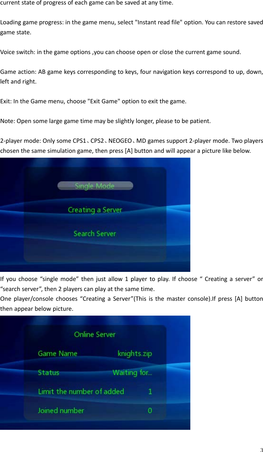    3currentstateofprogressofeachgamecanbesavedatanytime.Loadinggameprogress:inthegamemenu,select&quot;Instantreadfile&quot;option.Youcanrestoresavedgamestate.Voiceswitch:inthegameoptions,youcanchooseopenorclosethecurrentgamesound.Gameaction:ABgamekeyscorrespondingtokeys,fournavigationkeyscorrespondtoup,down,leftandright.Exit:IntheGamemenu,choose&quot;ExitGame&quot;optiontoexitthegame.Note:Opensomelargegametimemaybeslightlylonger,pleasetobepatient.2‐playermode:OnlysomeCPS1、CPS2、NEOGEO、MDgamessupport2‐playermode.Twoplayerschosenthesamesimulationgame,thenpress[A]buttonandwillappearapicturelikebelow.Ifyouchoose“singlemode”thenjustallow1playertoplay.Ifchoose“Creatingaserver”or“searchserver”,then2playerscanplayatthesametime.Oneplayer/consolechooses“CreatingaServer”(Thisisthemasterconsole).Ifpress[A]buttonthenappearbelowpicture.