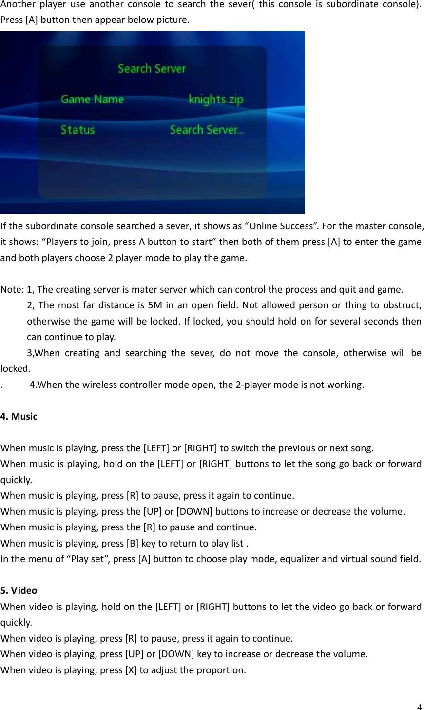    4Anotherplayeruseanotherconsoletosearchthesever(thisconsoleissubordinateconsole).Press[A]buttonthenappearbelowpicture.Ifthesubordinateconsolesearchedasever,itshowsas“OnlineSuccess”.Forthemasterconsole,itshows:“Playerstojoin,pressAbuttontostart”thenbothofthempress[A]toenterthegameandbothplayerschoose2playermodetoplaythegame.Note:1,Thecreatingserverismaterserverwhichcancontroltheprocessandquitandgame.2,Themostfardistanceis5Minanopenfield.Notallowedpersonorthingtoobstruct,otherwisethegamewillbelocked.Iflocked,youshouldholdonforseveralsecondsthencancontinuetoplay.3,Whencreatingandsearchingthesever,donotmovetheconsole,otherwisewillbelocked..4.Whenthewirelesscontrollermodeopen,the2‐playermodeisnotworking.4.MusicWhenmusicisplaying,pressthe[LEFT]or[RIGHT]toswitchthepreviousornextsong.Whenmusicisplaying,holdonthe[LEFT]or[RIGHT]buttonstoletthesonggobackorforwardquickly.Whenmusicisplaying,press[R]topause,pressitagaintocontinue.Whenmusicisplaying,pressthe[UP]or[DOWN]buttonstoincreaseordecreasethevolume.Whenmusicisplaying,pressthe[R]topauseandcontinue.Whenmusicisplaying,press[B]keytoreturntoplaylist.Inthemenuof“Playset”,press[A]buttontochooseplaymode,equalizerandvirtualsoundfield.5.VideoWhenvideoisplaying,holdonthe[LEFT]or[RIGHT]buttonstoletthevideogobackorforwardquickly.Whenvideoisplaying,press[R]topause,pressitagaintocontinue.Whenvideoisplaying,press[UP]or[DOWN]keytoincreaseordecreasethevolume.Whenvideoisplaying,press[X]toadjusttheproportion.