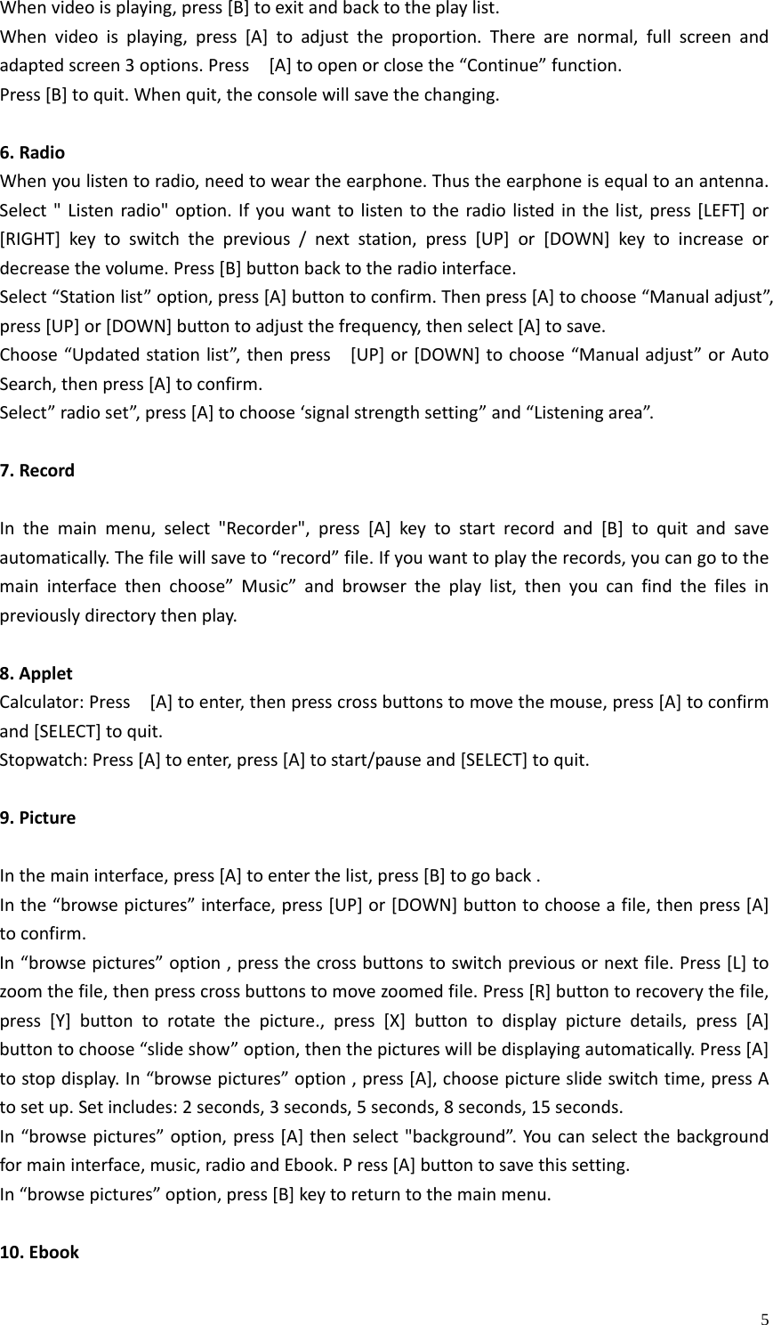    5Whenvideoisplaying,press[B]toexitandbacktotheplaylist.Whenvideoisplaying,press[A]toadjusttheproportion.Therearenormal,fullscreenandadaptedscreen3options.Press[A]toopenorclosethe“Continue”function.Press[B]toquit.Whenquit,theconsolewillsavethechanging.6.RadioWhenyoulistentoradio,needtoweartheearphone.Thustheearphoneisequaltoanantenna.Select&quot;Listenradio&quot;option.Ifyouwanttolistentotheradiolistedinthelist,press[LEFT]or[RIGHT]keytoswitchtheprevious/nextstation,press[UP]or[DOWN]keytoincreaseordecreasethevolume.Press[B]buttonbacktotheradiointerface.Select“Stationlist”option,press[A]buttontoconfirm.Thenpress[A]tochoose“Manualadjust”,press[UP]or[DOWN]buttontoadjustthefrequency,thenselect[A]tosave.Choose“Updatedstationlist”,thenpress[UP]or[DOWN]tochoose“Manualadjust”orAutoSearch,thenpress[A]toconfirm.Select”radioset”,press[A]tochoose‘signalstrengthsetting”and“Listeningarea”.7.RecordInthemainmenu,select&quot;Recorder&quot;,press[A]keytostartrecordand[B]toquitandsaveautomatically.Thefilewillsaveto“record”file.Ifyouwanttoplaytherecords,youcangotothemaininterfacethenchoose”Music”andbrowsertheplaylist,thenyoucanfindthefilesinpreviouslydirectorythenplay.8.AppletCalculator:Press[A]toenter,thenpresscrossbuttonstomovethemouse,press[A]toconfirmand[SELECT]toquit.Stopwatch:Press[A]toenter,press[A]tostart/pauseand[SELECT]toquit.9.PictureInthemaininterface,press[A]toenterthelist,press[B]togoback.Inthe“browsepictures”interface,press[UP]or[DOWN]buttontochooseafile,thenpress[A]toconfirm.In“browsepictures”option,pressthecrossbuttonstoswitchpreviousornextfile.Press[L]tozoomthefile,thenpresscrossbuttonstomovezoomedfile.Press[R]buttontorecoverythefile,press[Y]buttontorotatethepicture.,press[X]buttontodisplaypicturedetails,press[A]buttontochoose“slideshow”option,thenthepictureswillbedisplayingautomatically.Press[A]tostopdisplay.In“browsepictures”option,press[A],choosepictureslideswitchtime,pressAtosetup.Setincludes:2seconds,3seconds,5seconds,8seconds,15seconds.In“browsepictures”option,press[A]thenselect&quot;background”.Youcanselectthebackgroundformaininterface,music,radioandEbook.Press[A]buttontosavethissetting.In“browsepictures”option,press[B]keytoreturntothemainmenu.10.Ebook