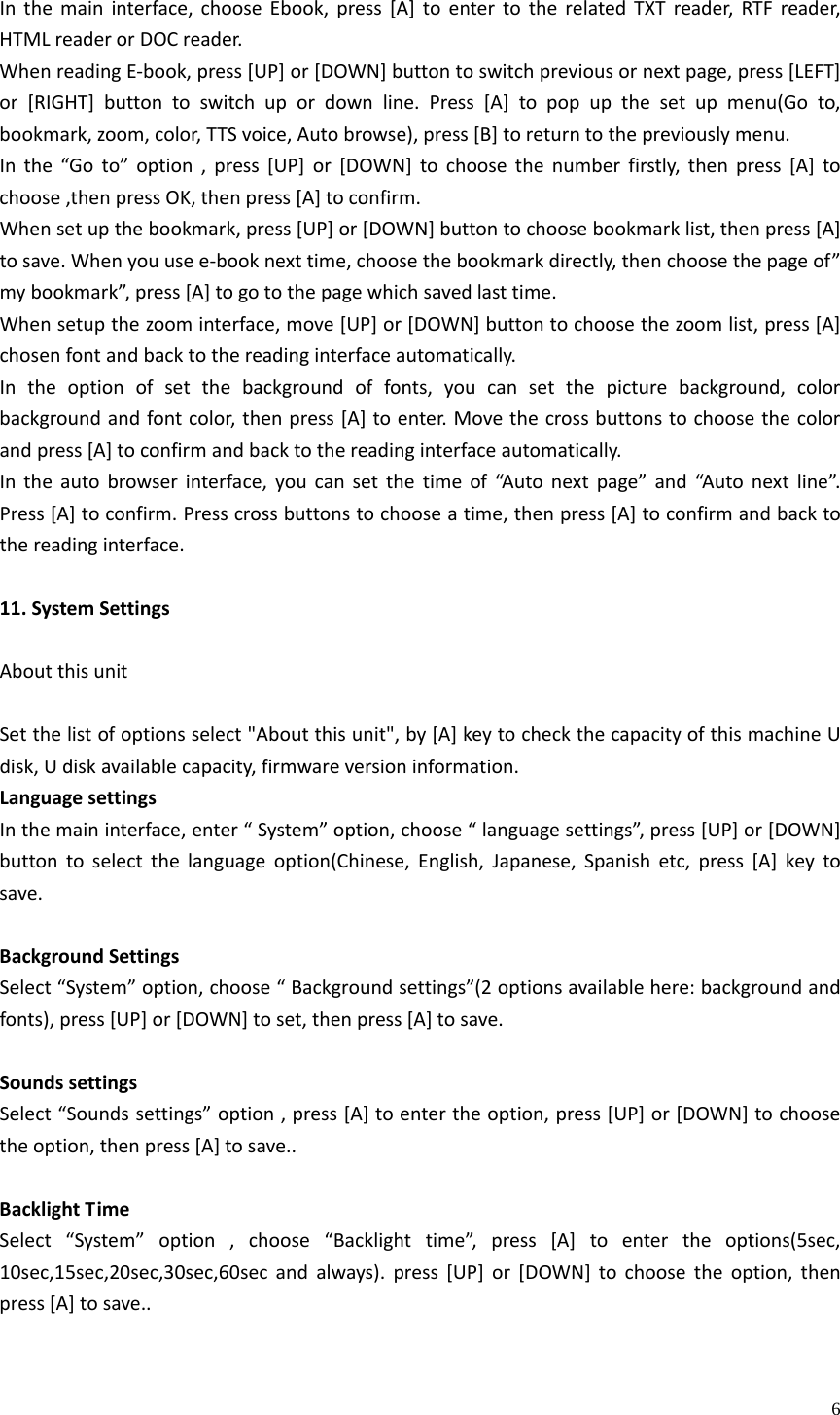    6Inthemaininterface,chooseEbook,press[A]toentertotherelatedTXTreader,RTFreader,HTMLreaderorDOCreader.WhenreadingE‐book,press[UP]or[DOWN]buttontoswitchpreviousornextpage,press[LEFT]or[RIGHT]buttontoswitchupordownline.Press[A]topopupthesetupmenu(Goto,bookmark,zoom,color,TTSvoice,Autobrowse),press[B]toreturntothepreviouslymenu.Inthe“Goto”option,press[UP]or[DOWN]tochoosethenumberfirstly,thenpress[A]tochoose,thenpressOK,thenpress[A]toconfirm.Whensetupthebookmark,press[UP]or[DOWN]buttontochoosebookmarklist,thenpress[A]tosave.Whenyouusee‐booknexttime,choosethebookmarkdirectly,thenchoosethepageof”mybookmark”,press[A]togotothepagewhichsavedlasttime.Whensetupthezoominterface,move[UP]or[DOWN]buttontochoosethezoomlist,press[A]chosenfontandbacktothereadinginterfaceautomatically.Intheoptionofsetthebackgroundoffonts,youcansetthepicturebackground,colorbackgroundandfontcolor,thenpress[A]toenter.Movethecrossbuttonstochoosethecolorandpress[A]toconfirmandbacktothereadinginterfaceautomatically.Intheautobrowserinterface,youcansetthetimeof“Autonextpage”and“Autonextline”.Press[A]toconfirm.Presscrossbuttonstochooseatime,thenpress[A]toconfirmandbacktothereadinginterface.11.SystemSettingsAboutthisunitSetthelistofoptionsselect&quot;Aboutthisunit&quot;,by[A]keytocheckthecapacityofthismachineUdisk,Udiskavailablecapacity,firmwareversioninformation.LanguagesettingsInthemaininterface,enter“System”option,choose“languagesettings”,press[UP]or[DOWN]buttontoselectthelanguageoption(Chinese,English,Japanese,Spanishetc,press[A]keytosave.BackgroundSettingsSelect“System”option,choose“Backgroundsettings”(2optionsavailablehere:backgroundandfonts),press[UP]or[DOWN]toset,thenpress[A]tosave.SoundssettingsSelect“Soundssettings”option,press[A]toentertheoption,press[UP]or[DOWN]tochoosetheoption,thenpress[A]tosave..BacklightTimeSelect“System”option,choose“Backlighttime”,press[A]toentertheoptions(5sec,10sec,15sec,20sec,30sec,60secandalways).press[UP]or[DOWN]tochoosetheoption,thenpress[A]tosave..