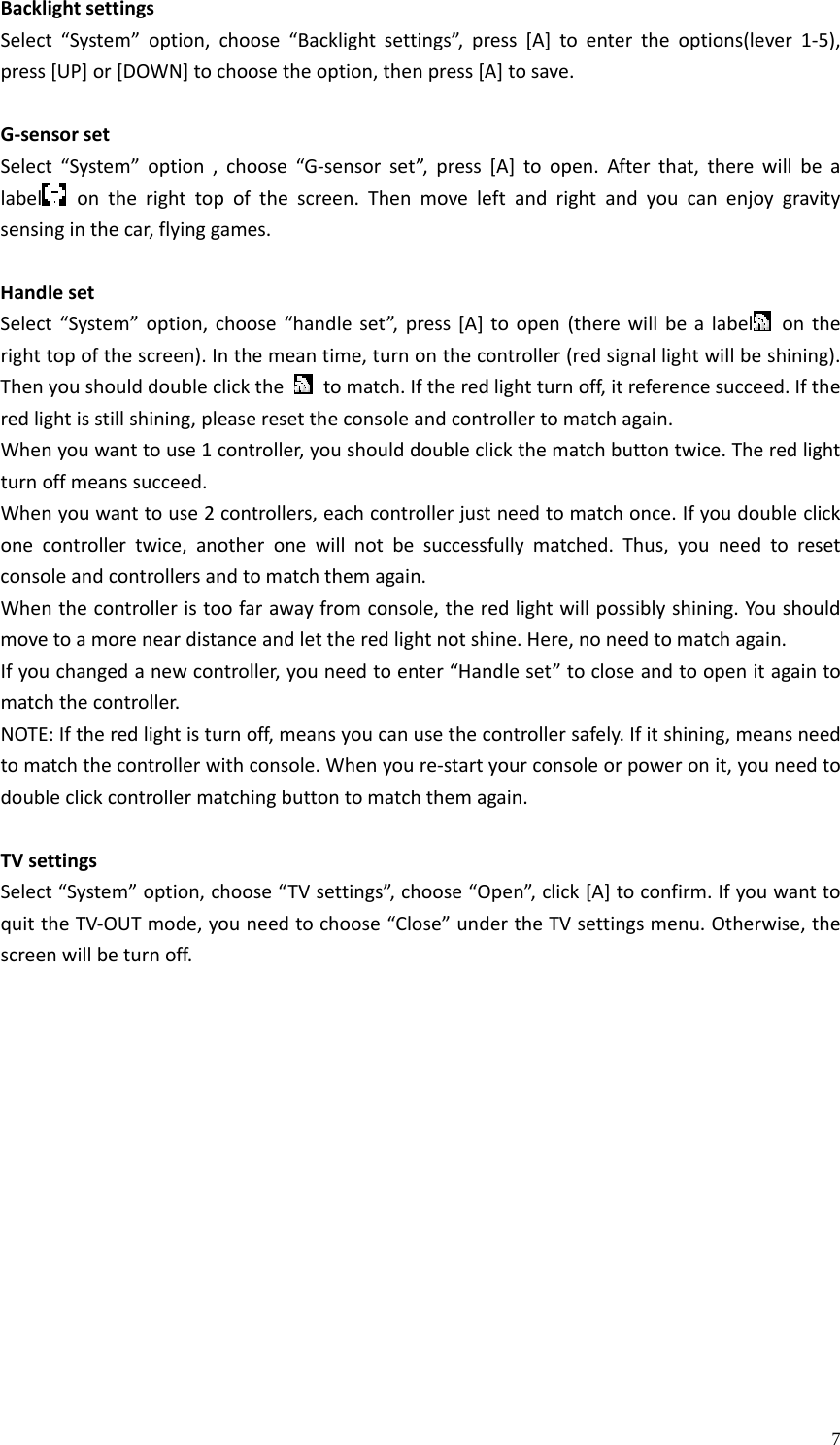    7BacklightsettingsSelect“System”option,choose“Backlightsettings”,press[A]toentertheoptions(lever1‐5),press[UP]or[DOWN]tochoosetheoption,thenpress[A]tosave.G‐sensorsetSelect“System”option,choose“G‐sensorset”,press[A]toopen.Afterthat,therewillbealabel ontherighttopofthescreen.Thenmoveleftandrightandyoucanenjoygravitysensinginthecar,flyinggames.HandlesetSelect“System”option,choose“handleset”,press[A]toopen(therewillbealabel ontherighttopofthescreen).Inthemeantime,turnonthecontroller(redsignallightwillbeshining).Thenyoushoulddoubleclickthetomatch.Iftheredlightturnoff,itreferencesucceed.Iftheredlightisstillshining,pleaseresettheconsoleandcontrollertomatchagain.Whenyouwanttouse1controller,youshoulddoubleclickthematchbuttontwice.Theredlightturnoffmeanssucceed.Whenyouwanttouse2controllers,eachcontrollerjustneedtomatchonce.Ifyoudoubleclickonecontrollertwice,anotheronewillnotbesuccessfullymatched.Thus,youneedtoresetconsoleandcontrollersandtomatchthemagain.Whenthecontrolleristoofarawayfromconsole,theredlightwillpossiblyshining.Youshouldmovetoamoreneardistanceandlettheredlightnotshine.Here,noneedtomatchagain.Ifyouchangedanewcontroller,youneedtoenter“Handleset”tocloseandtoopenitagaintomatchthecontroller.NOTE:Iftheredlightisturnoff,meansyoucanusethecontrollersafely.Ifitshining,meansneedtomatchthecontrollerwithconsole.Whenyoure‐startyourconsoleorpoweronit,youneedtodoubleclickcontrollermatchingbuttontomatchthemagain.TVsettingsSelect“System”option,choose“TVsettings”,choose“Open”,click[A]toconfirm.IfyouwanttoquittheTV‐OUTmode,youneedtochoose“Close”undertheTVsettingsmenu.Otherwise,thescreenwillbeturnoff.