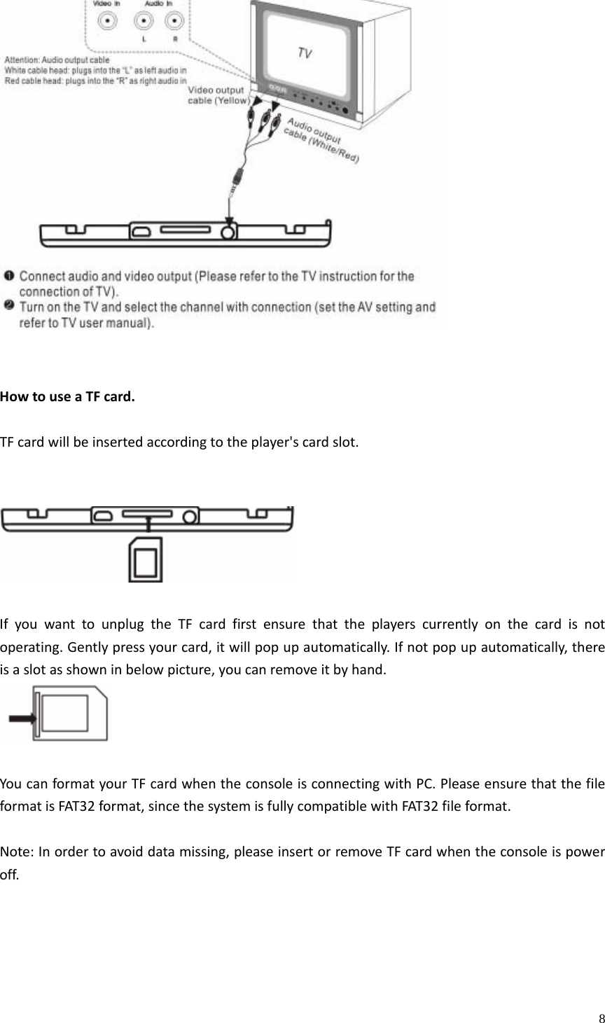    8HowtouseaTFcard.TFcardwillbeinsertedaccordingtotheplayer&apos;scardslot.IfyouwanttounplugtheTFcardfirstensurethattheplayerscurrentlyonthecardisnotoperating.Gentlypressyourcard,itwillpopupautomatically.Ifnotpopupautomatically,thereisaslotasshowninbelowpicture,youcanremoveitbyhand. YoucanformatyourTFcardwhentheconsoleisconnectingwithPC.PleaseensurethatthefileformatisFAT32format,sincethesystemisfullycompatiblewithFAT32fileformat.Note:Inordertoavoiddatamissing,pleaseinsertorremoveTFcardwhentheconsoleispoweroff.