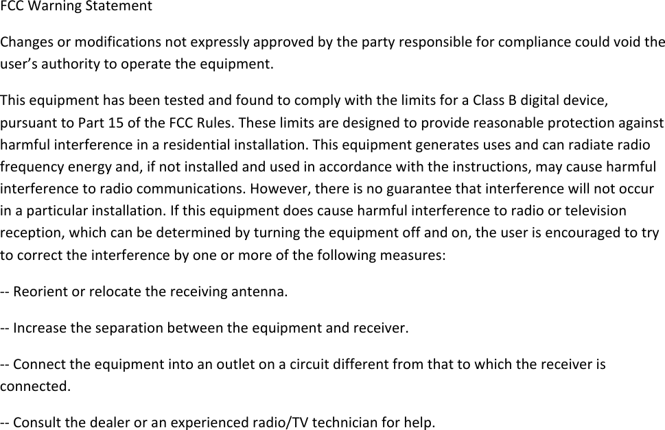 FCCWarningStatementChangesormodificationsnotexpresslyapprovedbythepartyresponsibleforcompliancecouldvoidtheuser’sauthoritytooperatetheequipment.ThisequipmenthasbeentestedandfoundtocomplywiththelimitsforaClassBdigitaldevice,pursuanttoPart15oftheFCCRules.Theselimitsaredesignedtoprovidereasonableprotectionagainstharmfulinterferenceinaresidentialinstallation.Thisequipmentgeneratesusesandcanradiateradiofrequencyenergyand,ifnotinstalledandusedinaccordancewiththeinstructions,maycauseharmfulinterferencetoradiocommunications.However,thereisnoguaranteethatinterferencewillnotoccurinaparticularinstallation.Ifthisequipmentdoescauseharmfulinterferencetoradioortelevisionreception,whichcanbedeterminedbyturningtheequipmentoffandon,theuserisencouragedtotrytocorrecttheinterferencebyoneormoreofthefollowingmeasures:‐‐Reorientorrelocatethereceivingantenna.‐‐Increasetheseparationbetweentheequipmentandreceiver.‐‐Connecttheequipmentintoanoutletonacircuitdifferentfromthattowhichthereceiverisconnected.‐‐Consultthedealeroranexperiencedradio/TVtechnicianforhelp.