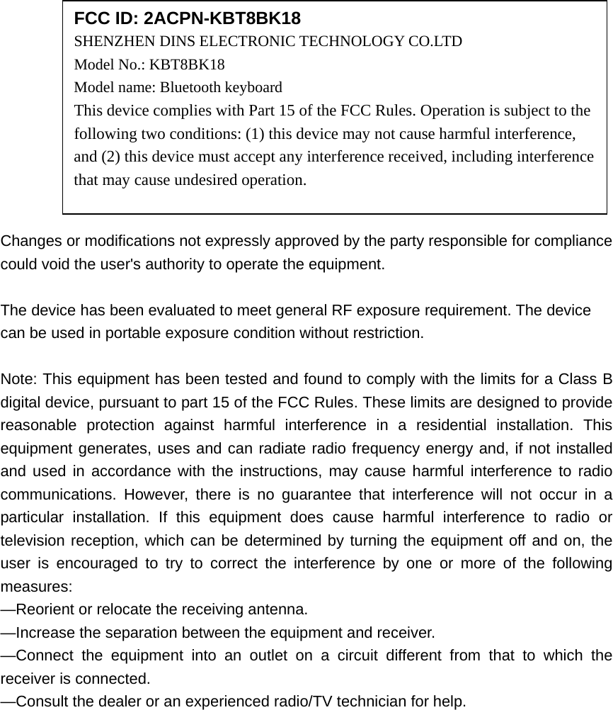            Changes or modifications not expressly approved by the party responsible for compliance could void the user&apos;s authority to operate the equipment.  The device has been evaluated to meet general RF exposure requirement. The device  can be used in portable exposure condition without restriction.    Note: This equipment has been tested and found to comply with the limits for a Class B digital device, pursuant to part 15 of the FCC Rules. These limits are designed to provide reasonable protection against harmful interference in a residential installation. This equipment generates, uses and can radiate radio frequency energy and, if not installed and used in accordance with the instructions, may cause harmful interference to radio communications. However, there is no guarantee that interference will not occur in a particular installation. If this equipment does cause harmful interference to radio or television reception, which can be determined by turning the equipment off and on, the user is encouraged to try to correct the interference by one or more of the following measures: —Reorient or relocate the receiving antenna. —Increase the separation between the equipment and receiver. —Connect the equipment into an outlet on a circuit different from that to which the receiver is connected. —Consult the dealer or an experienced radio/TV technician for help.  FCC ID: 2ACPN-KBT8BK18 SHENZHEN DINS ELECTRONIC TECHNOLOGY CO.LTD   Model No.: KBT8BK18 Model name: Bluetooth keyboard This device complies with Part 15 of the FCC Rules. Operation is subject to the following two conditions: (1) this device may not cause harmful interference, and (2) this device must accept any interference received, including interference that may cause undesired operation. 