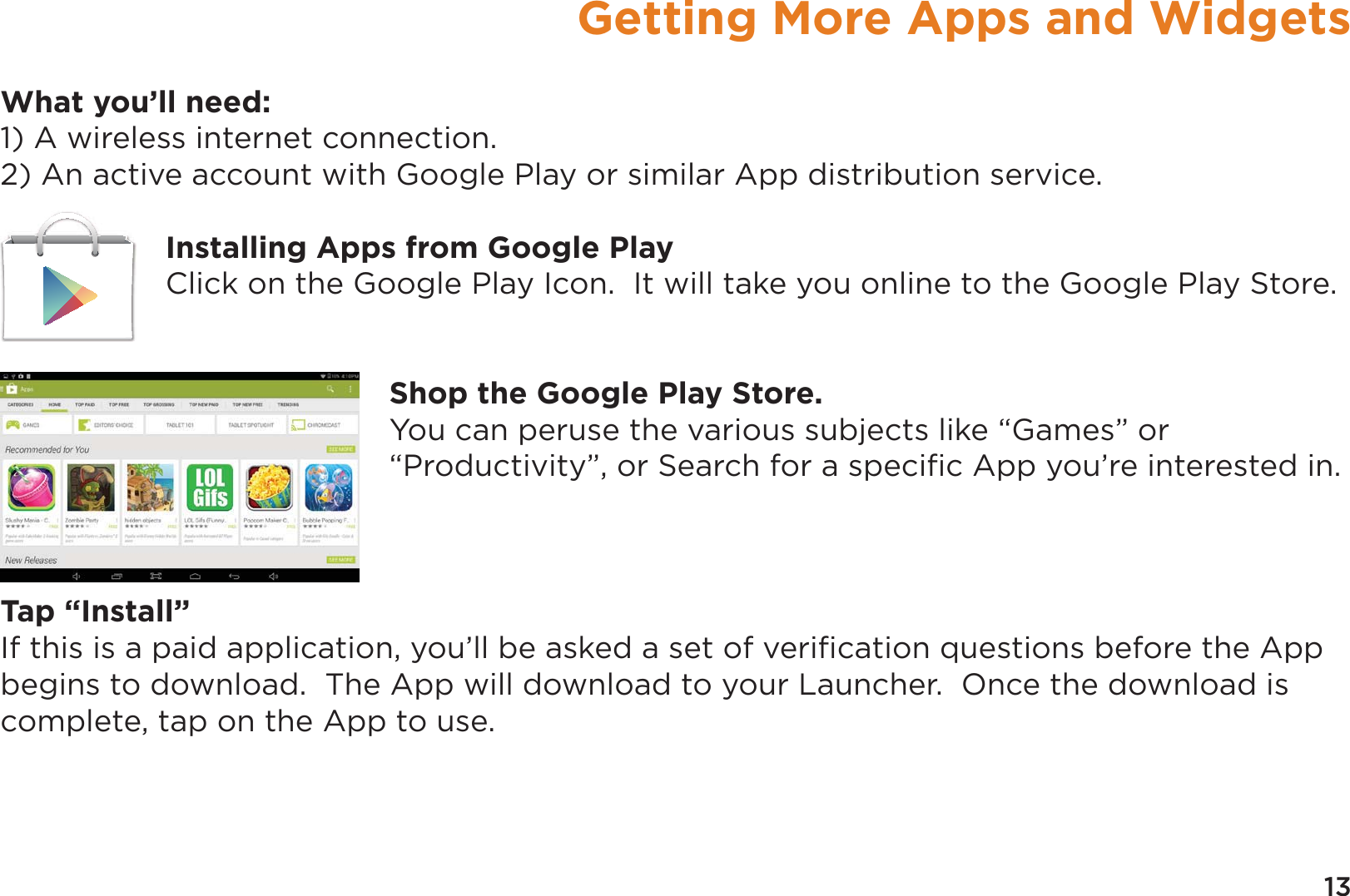 13Getting More Apps and WidgetsWhat you’ll need:1) A wireless internet connection.2) An active account with Google Play or similar App distribution service.Installing Apps from Google PlayClick on the Google Play Icon.  It will take you online to the Google Play Store.Shop the Google Play Store.You can peruse the various subjects like “Games” or “Productivity”, or Search for a speciﬁc App you’re interested in.Tap “Install”If this is a paid application, you’ll be asked a set of veriﬁcation questions before the App begins to download.  The App will download to your Launcher.  Once the download is complete, tap on the App to use.