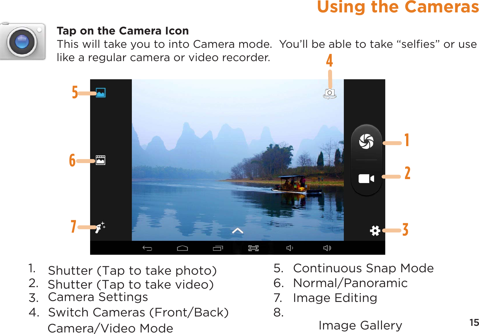 15Using the CamerasTap on the Camera IconThis will take you to into Camera mode.  You’ll be able to take “selﬁes” or use like a regular camera or video recorder.14235671.  Camera/Video Mode2.  Shutter (Tap to take photo)3.  Image Gallery4.  Switch Cameras (Front/Back)5.   Continuous Snap Mode6.  Normal/Panoramic7. Image Editing8. Camera SettingsShutter (Tap to take video)