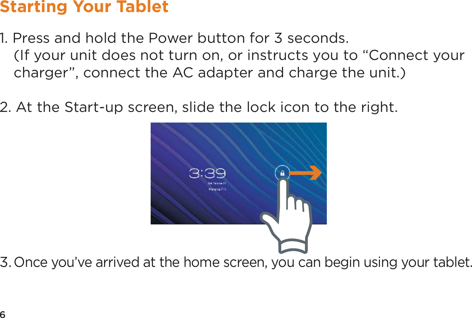 6Starting Your Tablet1. Press and hold the Power button for 3 seconds.  (If your unit does not turn on, or instructs you to “Connect your charger”, connect the AC adapter and charge the unit.)2. At the Start-up screen, slide the lock icon to the right.3. Once you’ve arrived at the home screen, you can begin using your tablet.