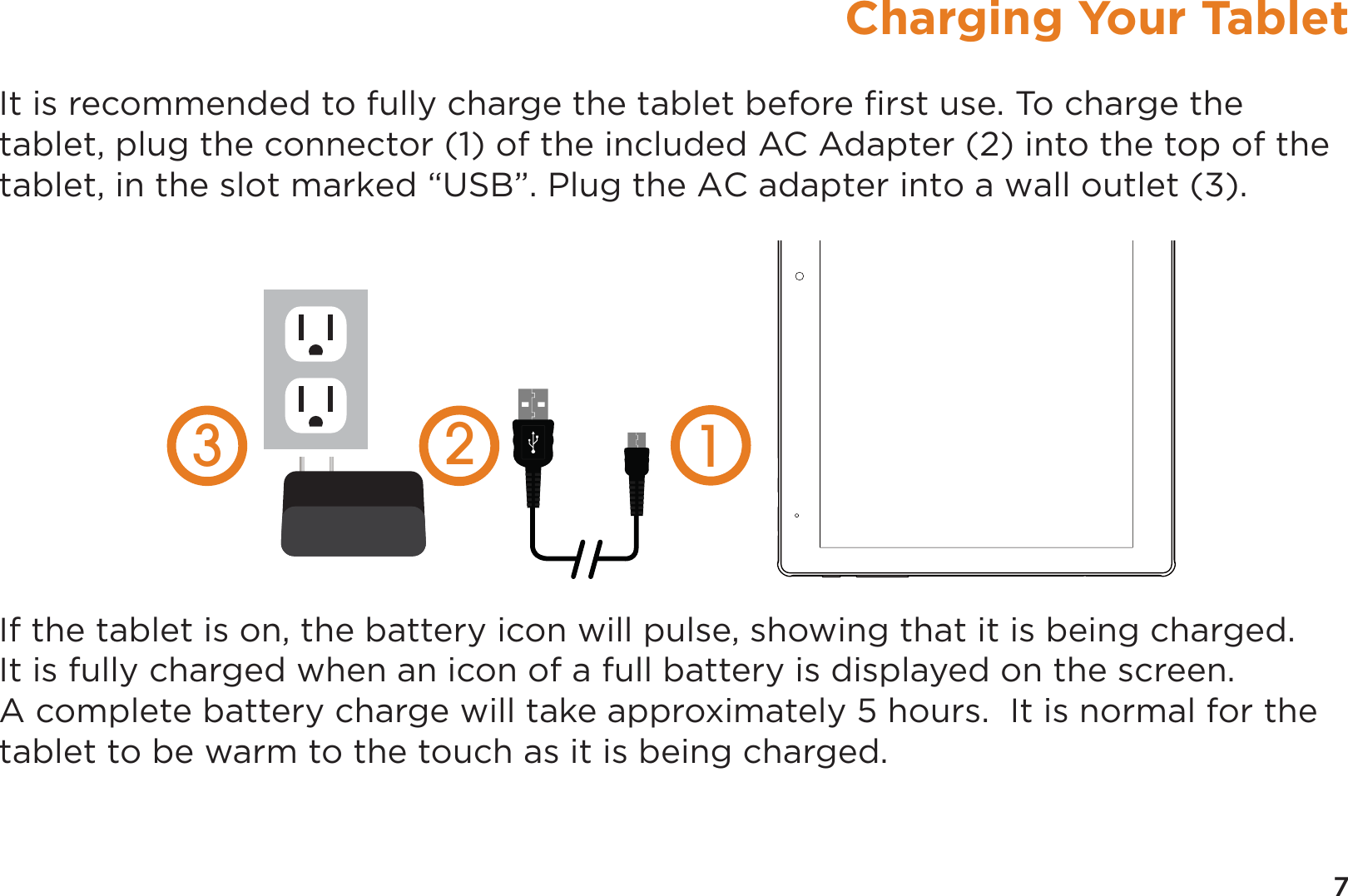 7Charging Your TabletIt is recommended to fully charge the tablet before ﬁrst use. To charge the tablet, plug the connector (1) of the included AC Adapter (2) into the top of the tablet, in the slot marked “USB”. Plug the AC adapter into a wall outlet (3).  If the tablet is on, the battery icon will pulse, showing that it is being charged.  It is fully charged when an icon of a full battery is displayed on the screen. A complete battery charge will take approximately 5 hours.  It is normal for the tablet to be warm to the touch as it is being charged.  123