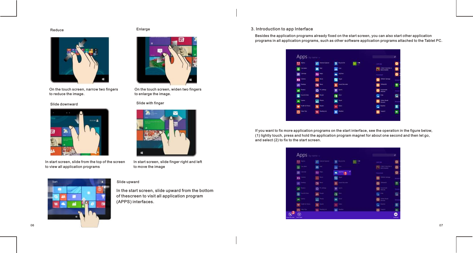Reduce    EnlargeSlide downward Slide with fingerSlide upward In the start screen, slide upward from the bottom of thescreen to visit all application program (APPS) interfaces.   3. Introduction to app Interface        Besides the application programs already fixed on the start screen, you can also start other application programs in all application programs, such as other software application programs attached to the Tablet PC. If you want to fix more application programs on the start interface, see the operation in the figure below, (1) lightly touch, press and hold the application program magnet for about one second and then let go, and select (2) to fix to the start screen.0706On the touch screen, narrow two fingersto reduce the image.                       On the touch screen, widen two fingersto enlarge the image.In start screen, slide finger right and left to move the imageIn start screen, slide from the top of the screen  to view all application programs             21