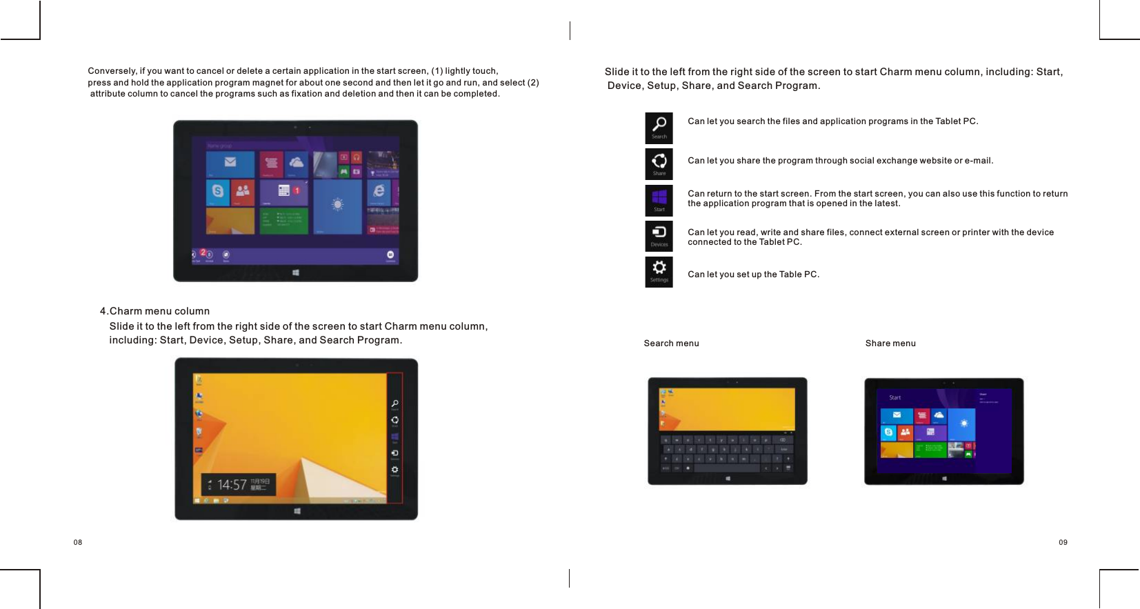                            4.Charm menu columnSlide it to the left from the right side of the screen to start Charm menu column,including: Start, Device, Setup, Share, and Search Program. Slide it to the left from the right side of the screen to start Charm menu column, including: Start, Device, Setup, Share, and Search Program.Can let you search the files and application programs in the Tablet PC.Can let you share the program through social exchange website or e-mail.Can return to the start screen. From the start screen, you can also use this function to return the application program that is opened in the latest.Can let you read, write and share files, connect external screen or printer with the device connected to the Tablet PC.Can let you set up the Table PC.Search menu Share menu0908Conversely, if you want to cancel or delete a certain application in the start screen, (1) lightly touch, press and hold the application program magnet for about one second and then let it go and run, and select (2) attribute column to cancel the programs such as fixation and deletion and then it can be completed.