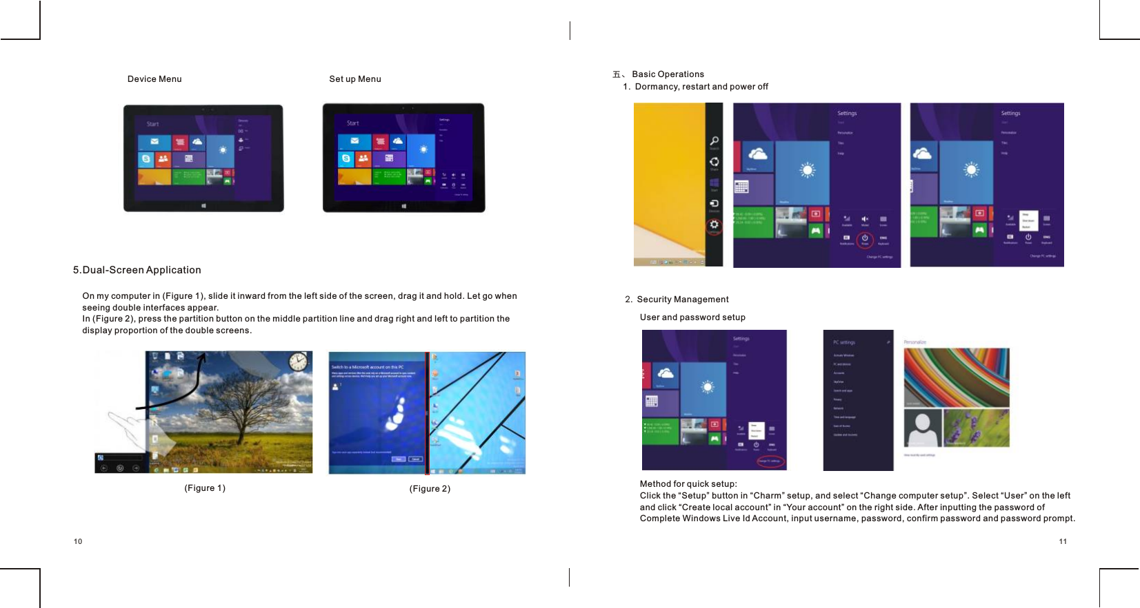 Device Menu  Set up Menu   5.Dual-Screen Application                                       On my computer in (Figure 1), slide it inward from the left side of the screen, drag it and hold. Let go when seeing double interfaces appear.In (Figure 2), press the partition button on the middle partition line and drag right and left to partition the display proportion of the double screens.(Figure 1)  (Figure 2)                                       五、 Basic Operations     1.  Dormancy, restart and power off    2.  Security Management    User and password setupMethod for quick setup:Click the “Setup” button in “Charm” setup, and select “Change computer setup”. Select “User” on the left and click “Create local account” in “Your account” on the right side. After inputting the password of Complete Windows Live Id Account, input username, password, confirm password and password prompt.1110