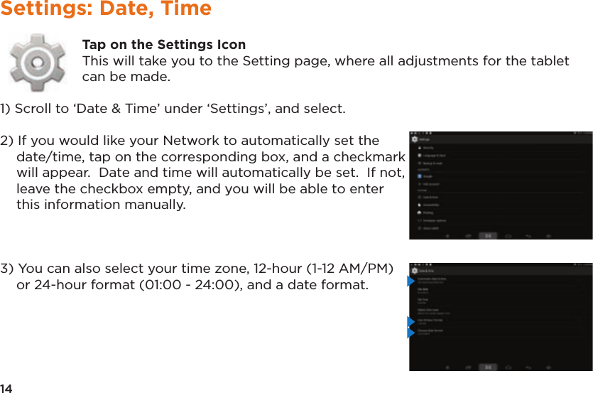 14Settings: Date, TimeTap on the Settings IconThis will take you to the Setting page, where all adjustments for the tablet can be made.1) Scroll to ‘Date &amp; Time’ under ‘Settings’, and select.2) If you would like your Network to automatically set the date/time, tap on the corresponding box, and a checkmark will appear.  Date and time will automatically be set.  If not, leave the checkbox empty, and you will be able to enter this information manually.3) You can also select your time zone, 12-hour (1-12 AM/PM) or 24-hour format (01:00 - 24:00), and a date format.