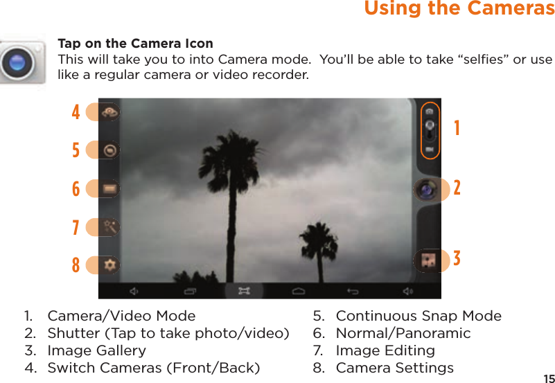 15Using the CamerasTap on the Camera IconThis will take you to into Camera mode.  You’ll be able to take “selﬁes” or use like a regular camera or video recorder.142356781. Camera/Video Mode2. Shutter (Tap to take photo/video)3. Image Gallery4. Switch Cameras (Front/Back)5. Continuous Snap Mode6. Normal/Panoramic7. Image Editing8. Camera Settings