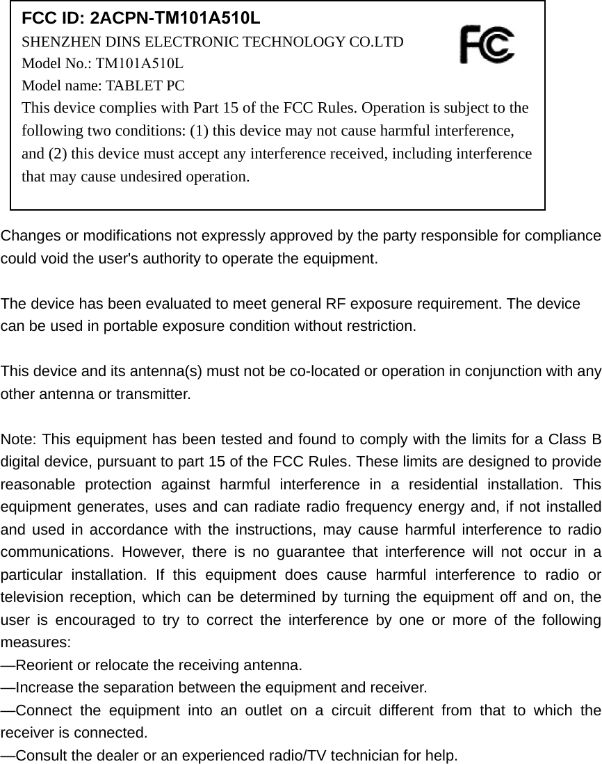 Changes or modifications not expressly approved by the party responsible for compliance could void the user&apos;s authority to operate the equipment. The device has been evaluated to meet general RF exposure requirement. The device can be used in portable exposure condition without restriction.   This device and its antenna(s) must not be co-located or operation in conjunction with any other antenna or transmitter. Note: This equipment has been tested and found to comply with the limits for a Class B digital device, pursuant to part 15 of the FCC Rules. These limits are designed to provide reasonable protection against harmful interference in a residential installation. This equipment generates, uses and can radiate radio frequency energy and, if not installed and used in accordance with the instructions, may cause harmful interference to radio communications. However, there is no guarantee that interference will not occur in a particular installation. If this equipment does cause harmful interference to radio or television reception, which can be determined by turning the equipment off and on, the user is encouraged to try to correct the interference by one or more of the following measures: —Reorient or relocate the receiving antenna. —Increase the separation between the equipment and receiver. —Connect the equipment into an outlet on a circuit different from that to which the receiver is connected. —Consult the dealer or an experienced radio/TV technician for help. FCC ID: 2ACPN-TM101A510LSHENZHEN DINS ELECTRONIC TECHNOLOGY CO.LTD  Model No.: TM101A510LModel name: TABLET PC This device complies with Part 15 of the FCC Rules. Operation is subject to the following two conditions: (1) this device may not cause harmful interference, and (2) this device must accept any interference received, including interference that may cause undesired operation. 