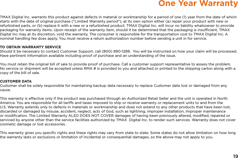 19One Year WarrantyTMAX Digital Inc. warrants this product against defects in material or workmanship for a period of one (1) year from the date of which starts with the date of original purchase (“Limited Warranty period”), at its own option either (a) repair your product with new or refurbished parts, or (b) replace it with a new or a refurbished product. TMAX Digital Inc. will incur no liability whatsoever to provide packaging for warranty items. Upon receipt of the warranty item, should it be determined that the packaging is insufﬁcient, TMAX Digital Inc may at its discretion, void the warranty. The consumer is responsible for the transportation cost to TMAX Digital Inc. A nominal handling fee does apply. You must receive a return authorization number before sending a unit in for service.TO OBTAIN WARRANTY SERVICEShould it be necessary to contact Customer Support, call (800) 890-1288.  You will be instructed on how your claim will be processed. Have pertinent information available including proof of purchase and an understanding of the issue.You must retain the original bill of sale to provide proof of purchase. Call a customer support representative to assess the problem. No service or shipment will be accepted unless RMA # is provided to you and attached or printed to the shipping carton along with a copy of the bill of sale. CUSTOMER DATACustomer shall be solely responsible for maintaining backup data necessary to replace Customer data lost or damaged from any cause. This warranty is effective only if the product was purchased through an Authorized Retail Seller and the unit is operated in North America. You are responsible for all tariffs and taxes imposed to ship or receive warranty or replacement units to and from the U.S. Warranty extends only to defects in materials or workmanship and does not extend to any other products that have been lost, discarded or damaged by misuse, accident, neglect, acts of God, such as lightning, improper installation, improper maintenance or modiﬁcation. The Limited Warranty ALSO DOES NOT COVER damages of having been previously altered, modiﬁed, repaired or serviced by anyone other than the service facilities authorized by TMAX  Digital Inc. to render such services. Warranty does not cover cosmetic damage or lost accessories.This warranty gives you speciﬁc rights and these rights may vary from state to state. Some states do not allow limitation on how long the warranty lasts or exclusions or limitation of incidental or consequential damages, so the above may not apply to you.