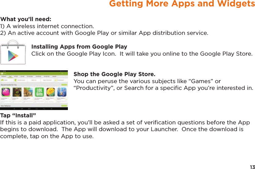13Getting More Apps and WidgetsWhat you’ll need:1) A wireless internet connection.2) An active account with Google Play or similar App distribution service.Installing Apps from Google PlayClick on the Google Play Icon.  It will take you online to the Google Play Store.Shop the Google Play Store.You can peruse the various subjects like “Games” or “Productivity”, or Search for a speciﬁc App you’re interested in.Tap “Install”If this is a paid application, you’ll be asked a set of veriﬁcation questions before the App begins to download.  The App will download to your Launcher.  Once the download is complete, tap on the App to use.