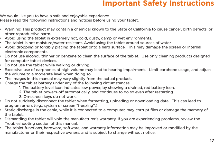17Important Safety InstructionsWe would like you to have a safe and enjoyable experience.  Please read the following instructions and notices before using your tablet.•   Warning: This product may contain a chemical known to the State of California to cause cancer, birth defects, or other reproductive harm.•   Avoid using the tablet in extremely hot, cold, dusty, damp or wet environments.•   The tablet is not moisture/water-resistant. Avoid using the tablet around sources of water.•   Avoid dropping or forcibly placing the tablet onto a hard surface.  This may damage the screen or internal electronic components.•   Do not use alcohol, thinner or benzene to clean the surface of the tablet.  Use only cleaning products designed for computer tablet devices.•   Do not use the tablet while walking or driving.•   Excessive use of earphones at high volume may lead to hearing impairment.   Limit earphone usage, and adjust the volume to a moderate level when doing so.•   The images in this manual may vary slightly from the actual product. •   Charge the tablet battery under any of the following circumstances:    1. The battery level icon indicates low power, by showing a drained, red battery icon.    2. The tablet powers-off automatically, and continues to do so even after restarting.    3. On-screen keys do not work.•  Do not suddenly disconnect the tablet when formatting, uploading or downloading data.  This can lead to program errors (e.g., system or screen “freezing”.)•  Static discharge in the cable, while it is connected to a computer, may corrupt ﬁles or damage the memory of the tablet.•  Dismantling the tablet will void the manufacturer’s warranty. If you are experiencing problems, review the Troubleshooting section of this manual.•  The tablet functions, hardware, software, and warranty information may be improved or modiﬁed by the manufacturer or their respective owners, and is subject to change without notice.