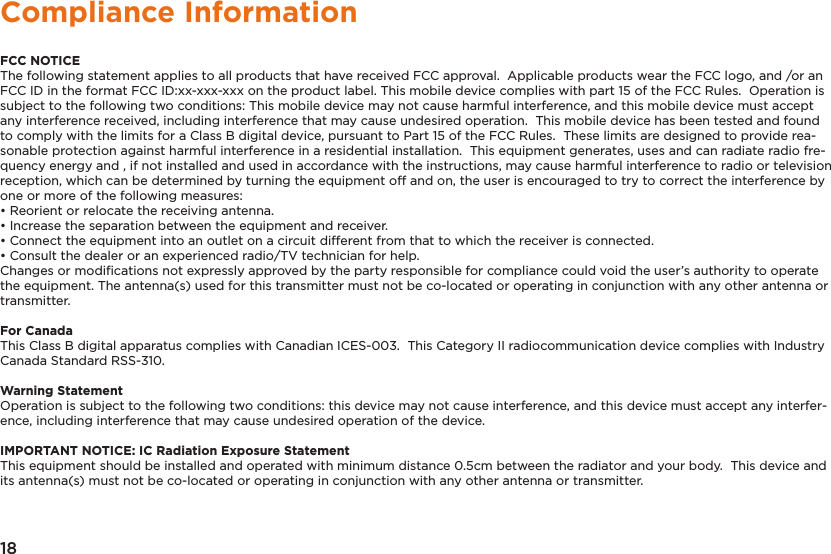 18Compliance InformationFCC NOTICEThe following statement applies to all products that have received FCC approval.  Applicable products wear the FCC logo, and /or an FCC ID in the format FCC ID:xx-xxx-xxx on the product label. This mobile device complies with part 15 of the FCC Rules.  Operation is subject to the following two conditions: This mobile device may not cause harmful interference, and this mobile device must accept any interference received, including interference that may cause undesired operation.  This mobile device has been tested and found to comply with the limits for a Class B digital device, pursuant to Part 15 of the FCC Rules.  These limits are designed to provide rea-sonable protection against harmful interference in a residential installation.  This equipment generates, uses and can radiate radio fre-quency energy and , if not installed and used in accordance with the instructions, may cause harmful interference to radio or television reception, which can be determined by turning the equipment off and on, the user is encouraged to try to correct the interference by one or more of the following measures:• Reorient or relocate the receiving antenna.• Increase the separation between the equipment and receiver.• Connect the equipment into an outlet on a circuit different from that to which the receiver is connected.• Consult the dealer or an experienced radio/TV technician for help.Changes or modiﬁcations not expressly approved by the party responsible for compliance could void the user’s authority to operate the equipment. The antenna(s) used for this transmitter must not be co-located or operating in conjunction with any other antenna or transmitter.For CanadaThis Class B digital apparatus complies with Canadian ICES-003.  This Category II radiocommunication device complies with Industry Canada Standard RSS-310. Warning StatementOperation is subject to the following two conditions: this device may not cause interference, and this device must accept any interfer-ence, including interference that may cause undesired operation of the device.IMPORTANT NOTICE: IC Radiation Exposure StatementThis equipment should be installed and operated with minimum distance 0.5cm between the radiator and your body.  This device and its antenna(s) must not be co-located or operating in conjunction with any other antenna or transmitter.