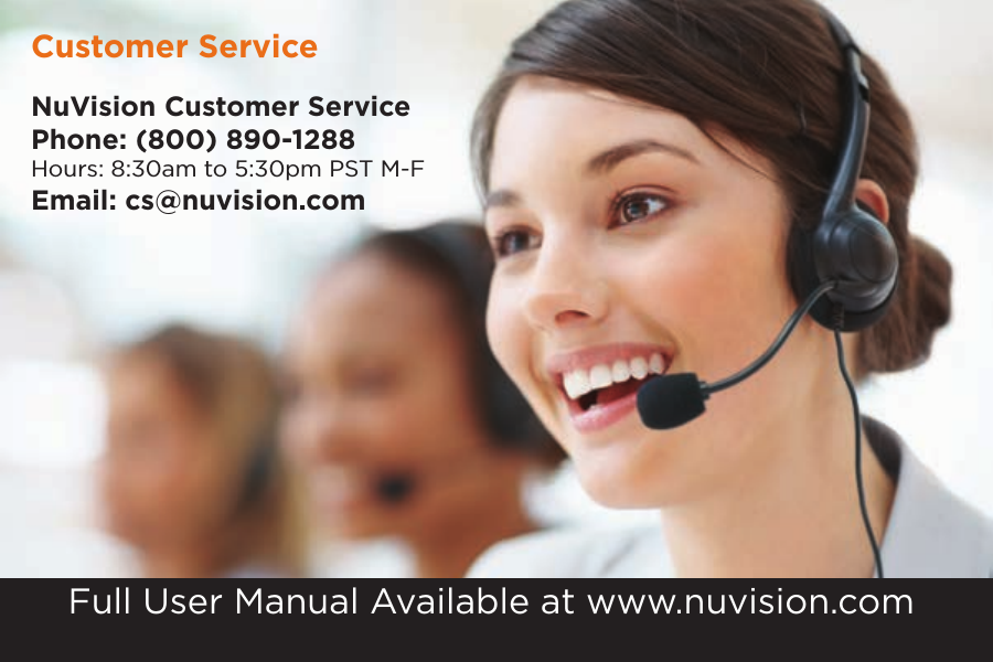NuVision Customer ServicePhone: (800) 890-1288Hours: 8:30am to 5:30pm PST M-FEmail: cs@nuvision.comCustomer ServiceFull User Manual Available at www.nuvision.com