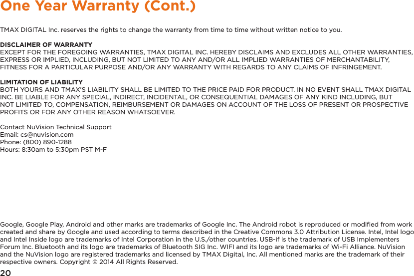 20One Year Warranty (Cont.)TMAX DIGITAL Inc. reserves the rights to change the warranty from time to time without written notice to you.DISCLAIMER OF WARRANTYEXCEPT FOR THE FOREGOING WARRANTIES, TMAX DIGITAL INC. HEREBY DISCLAIMS AND EXCLUDES ALL OTHER WARRANTIES, EXPRESS OR IMPLIED, INCLUDING, BUT NOT LIMITED TO ANY AND/OR ALL IMPLIED WARRANTIES OF MERCHANTABILITY, FITNESS FOR A PARTICULAR PURPOSE AND/OR ANY WARRANTY WITH REGARDS TO ANY CLAIMS OF INFRINGEMENT. LIMITATION OF LIABILITYBOTH YOURS AND TMAX’S LIABILITY SHALL BE LIMITED TO THE PRICE PAID FOR PRODUCT. IN NO EVENT SHALL TMAX DIGITAL INC. BE LIABLE FOR ANY SPECIAL, INDIRECT, INCIDENTAL, OR CONSEQUENTIAL DAMAGES OF ANY KIND INCLUDING, BUT NOT LIMITED TO, COMPENSATION, REIMBURSEMENT OR DAMAGES ON ACCOUNT OF THE LOSS OF PRESENT OR PROSPECTIVE PROFITS OR FOR ANY OTHER REASON WHATSOEVER.Contact NuVision Technical SupportEmail: cs@nuvision.comPhone: (800) 890-1288 Hours: 8:30am to 5:30pm PST M-FGoogle, Google Play, Android and other marks are trademarks of Google Inc. The Android robot is reproduced or modiﬁed from work created and share by Google and used according to terms described in the Creative Commons 3.0 Attribution License. Intel, Intel logo and Intel Inside logo are trademarks of Intel Corporation in the U.S./other countries. USB-if is the trademark of USB Implementers Forum Inc. Bluetooth and its logo are trademarks of Bluetooth SIG Inc. WIFI and its logo are trademarks of Wi-Fi Alliance. NuVision and the NuVision logo are registered trademarks and licensed by TMAX Digital, Inc. All mentioned marks are the trademark of their respective owners. Copyright © 2014 All Rights Reserved.