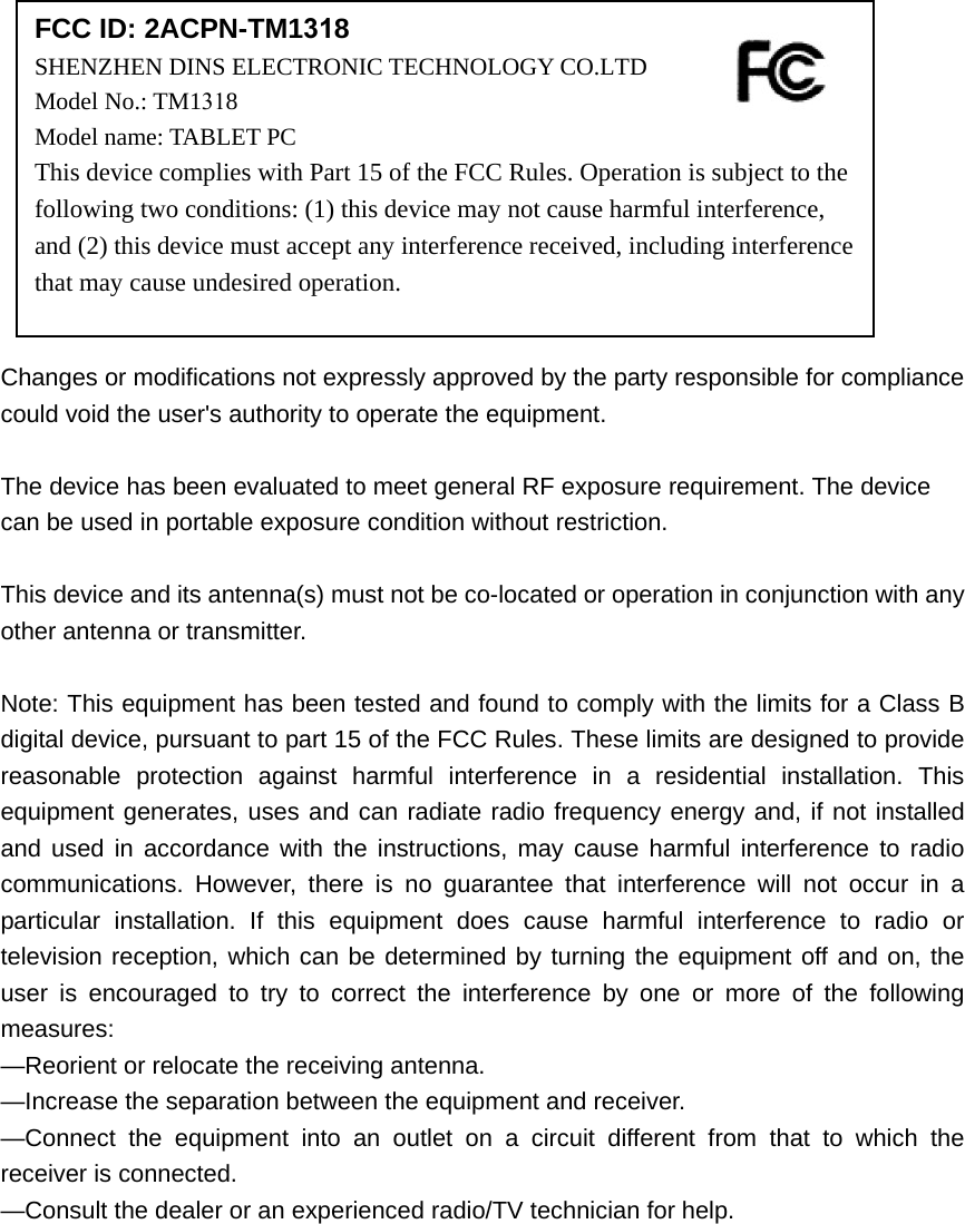 Changes or modifications not expressly approved by the party responsible for compliance could void the user&apos;s authority to operate the equipment. The device has been evaluated to meet general RF exposure requirement. The device can be used in portable exposure condition without restriction.   This device and its antenna(s) must not be co-located or operation in conjunction with any other antenna or transmitter. Note: This equipment has been tested and found to comply with the limits for a Class B digital device, pursuant to part 15 of the FCC Rules. These limits are designed to provide reasonable protection against harmful interference in a residential installation. This equipment generates, uses and can radiate radio frequency energy and, if not installed and used in accordance with the instructions, may cause harmful interference to radio communications. However, there is no guarantee that interference will not occur in a particular installation. If this equipment does cause harmful interference to radio or television reception, which can be determined by turning the equipment off and on, the user is encouraged to try to correct the interference by one or more of the following measures: —Reorient or relocate the receiving antenna. —Increase the separation between the equipment and receiver. —Connect the equipment into an outlet on a circuit different from that to which the receiver is connected. —Consult the dealer or an experienced radio/TV technician for help. FCC ID: 2ACPN-TM1318 SHENZHEN DINS ELECTRONIC TECHNOLOGY CO.LTD  Model No.: TM1318Model name: TABLET PC This device complies with Part 15 of the FCC Rules. Operation is subject to the following two conditions: (1) this device may not cause harmful interference, and (2) this device must accept any interference received, including interference that may cause undesired operation. 