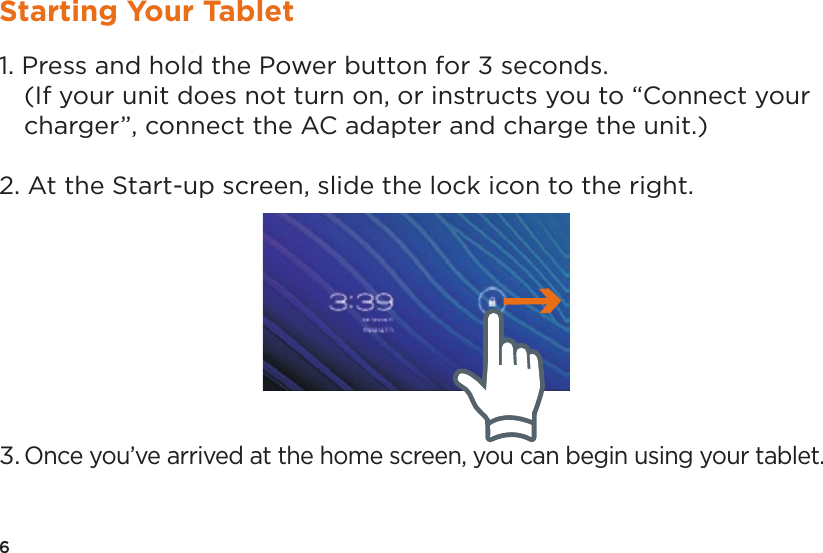 6Starting Your Tablet1. Press and hold the Power button for 3 seconds.(If your unit does not turn on, or instructs you to “Connect yourcharger”, connect the AC adapter and charge the unit.)2. At the Start-up screen, slide the lock icon to the right.3. Once you’ve arrived at the home screen, you can begin using your tablet.