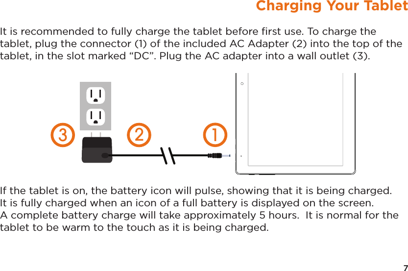 7Charging Your TabletIt is recommended to fully charge the tablet before ﬁrst use. To charge the tablet, plug the connector (1) of the included AC Adapter (2) into the top of the tablet, in the slot marked “DC”. Plug the AC adapter into a wall outlet (3).  If the tablet is on, the battery icon will pulse, showing that it is being charged.  It is fully charged when an icon of a full battery is displayed on the screen. A complete battery charge will take approximately 5 hours.  It is normal for the tablet to be warm to the touch as it is being charged.  123