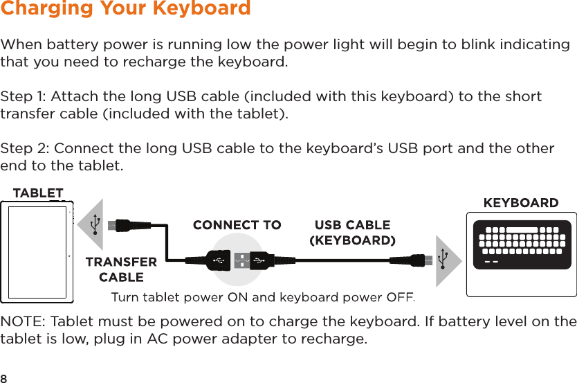 8Charging Your KeyboardWhen battery power is running low the power light will begin to blink indicating that you need to recharge the keyboard.Step 1: Attach the long USB cable (included with this keyboard) to the short transfer cable (included with the tablet).Step 2: Connect the long USB cable to the keyboard’s USB port and the other end to the tablet.NOTE: Tablet must be powered on to charge the keyboard. If battery level on the tablet is low, plug in AC power adapter to recharge.TA BLET