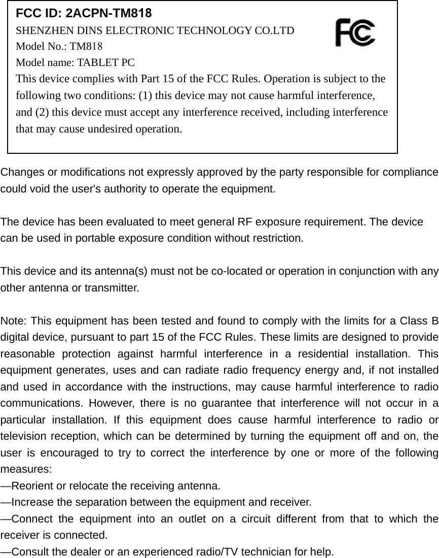 Changes or modifications not expressly approved by the party responsible for compliance could void the user&apos;s authority to operate the equipment. The device has been evaluated to meet general RF exposure requirement. The device can be used in portable exposure condition without restriction.   This device and its antenna(s) must not be co-located or operation in conjunction with any other antenna or transmitter. Note: This equipment has been tested and found to comply with the limits for a Class B digital device, pursuant to part 15 of the FCC Rules. These limits are designed to provide reasonable protection against harmful interference in a residential installation. This equipment generates, uses and can radiate radio frequency energy and, if not installed and used in accordance with the instructions, may cause harmful interference to radio communications. However, there is no guarantee that interference will not occur in a particular installation. If this equipment does cause harmful interference to radio or television reception, which can be determined by turning the equipment off and on, the user is encouraged to try to correct the interference by one or more of the following measures: —Reorient or relocate the receiving antenna. —Increase the separation between the equipment and receiver. —Connect the equipment into an outlet on a circuit different from that to which the receiver is connected. —Consult the dealer or an experienced radio/TV technician for help. FCC ID: 2ACPN-TM818SHENZHEN DINS ELECTRONIC TECHNOLOGY CO.LTD  Model No.: TM818Model name: TABLET PC This device complies with Part 15 of the FCC Rules. Operation is subject to the following two conditions: (1) this device may not cause harmful interference, and (2) this device must accept any interference received, including interference that may cause undesired operation. 