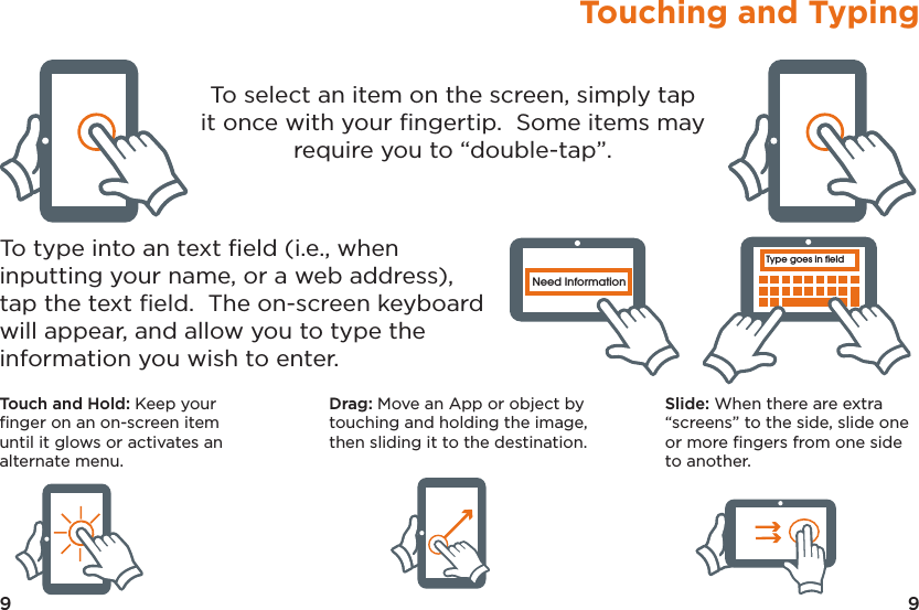 9Touching and Typing9Type goes in fieldNeed InformationType goes in fieldNeed InformationType goes in fieldNeed InformationType goes in fieldNeed InformationType goes in fieldNeed InformationType goes in fieldNeed InformationTo select an item on the screen, simply tap it once with your ﬁngertip.  Some items may require you to “double-tap”.To type into an text ﬁeld (i.e., when inputting your name, or a web address), tap the text ﬁeld.  The on-screen keyboard will appear, and allow you to type the information you wish to enter.Touch and Hold: Keep your ﬁnger on an on-screen item until it glows or activates an alternate menu.Drag: Move an App or object by touching and holding the image, then sliding it to the destination.Slide: When there are extra “screens” to the side, slide one or more ﬁngers from one side to another.