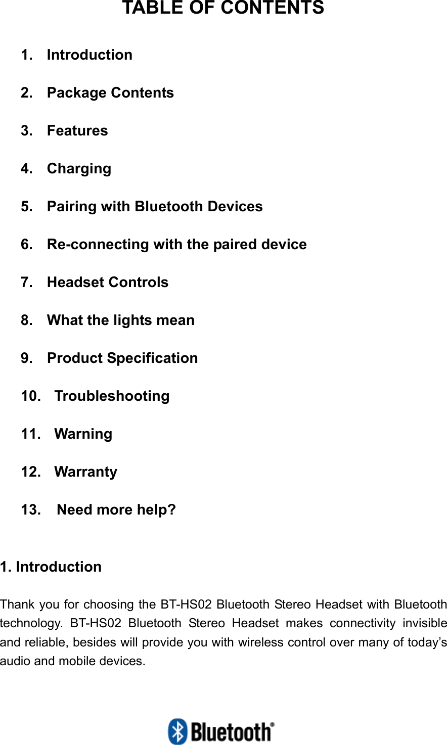   TABLE OF CONTENTS  1.  Introduction  2.  Package Contents  3.  Features  4.  Charging  5.    Pairing with Bluetooth Devices  6.    Re-connecting with the paired device  7.  Headset Controls  8.  What the lights mean  9. Product Specification  10.  Troubleshooting  11.  Warning  12.  Warranty  13.  Need more help?   1. Introduction  Thank you for choosing the BT-HS02 Bluetooth Stereo Headset with Bluetooth technology. BT-HS02 Bluetooth Stereo Headset makes connectivity invisible and reliable, besides will provide you with wireless control over many of today’s audio and mobile devices. 