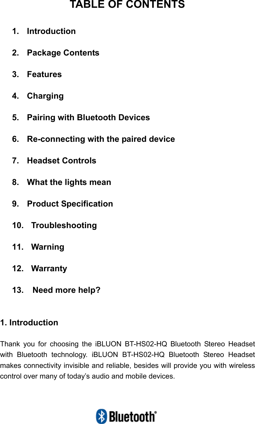   TABLE OF CONTENTS  1.  Introduction  2.  Package Contents  3.  Features  4.  Charging  5.    Pairing with Bluetooth Devices  6.    Re-connecting with the paired device  7.  Headset Controls  8.  What the lights mean  9. Product Specification  10.  Troubleshooting  11.  Warning  12.  Warranty  13.  Need more help?   1. Introduction  Thank you for choosing the iBLUON BT-HS02-HQ Bluetooth Stereo Headset with Bluetooth technology. iBLUON BT-HS02-HQ Bluetooth Stereo Headset makes connectivity invisible and reliable, besides will provide you with wireless control over many of today’s audio and mobile devices. 