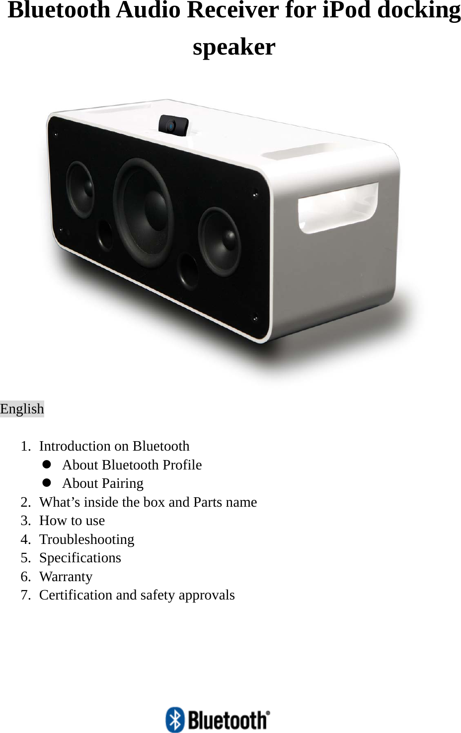   Bluetooth Audio Receiver for iPod docking speaker  English  1. Introduction on Bluetooth   z About Bluetooth Profile z About Pairing 2. What’s inside the box and Parts name 3. How to use 4. Troubleshooting 5. Specifications 6. Warranty 7. Certification and safety approvals  