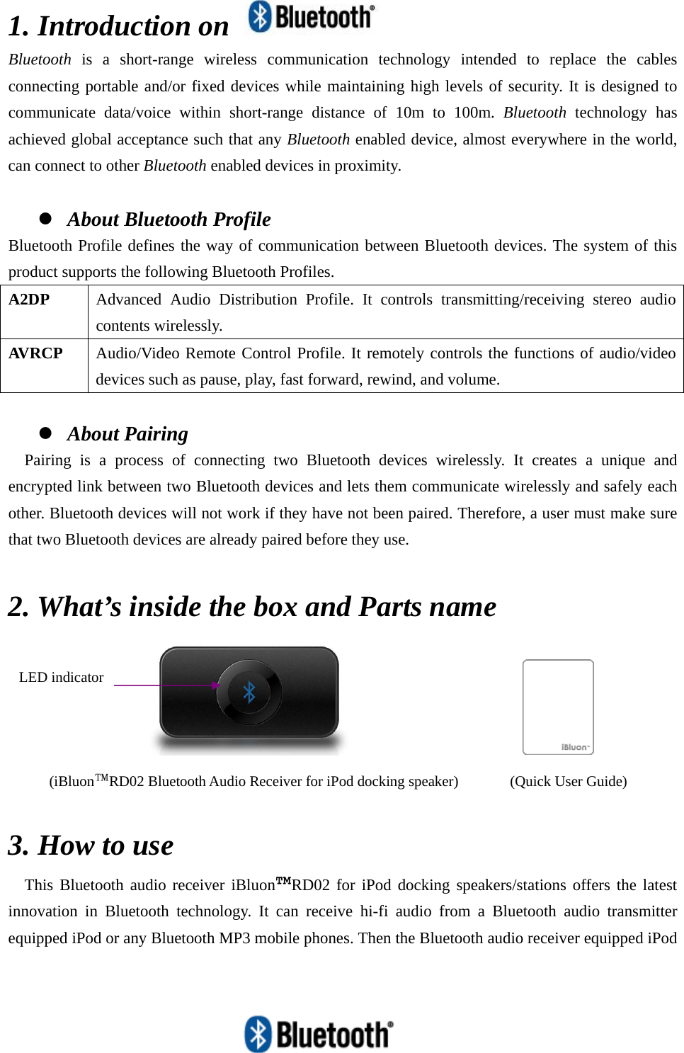   1. Introduction on   Bluetooth is a short-range wireless communication technology intended to replace the cables connecting portable and/or fixed devices while maintaining high levels of security. It is designed to communicate data/voice within short-range distance of 10m to 100m. Bluetooth technology has achieved global acceptance such that any Bluetooth enabled device, almost everywhere in the world, can connect to other Bluetooth enabled devices in proximity.  z About Bluetooth Profile Bluetooth Profile defines the way of communication between Bluetooth devices. The system of this product supports the following Bluetooth Profiles. A2DP  Advanced Audio Distribution Profile. It controls transmitting/receiving stereo audio contents wirelessly. AVRCP  Audio/Video Remote Control Profile. It remotely controls the functions of audio/video devices such as pause, play, fast forward, rewind, and volume.  z About Pairing Pairing is a process of connecting two Bluetooth devices wirelessly. It creates a unique and encrypted link between two Bluetooth devices and lets them communicate wirelessly and safely each other. Bluetooth devices will not work if they have not been paired. Therefore, a user must make sure that two Bluetooth devices are already paired before they use.  2. What’s inside the box and Parts name                        3. How to use This Bluetooth audio receiver iBluon™RD02 for iPod docking speakers/stations offers the latest innovation in Bluetooth technology. It can receive hi-fi audio from a Bluetooth audio transmitter equipped iPod or any Bluetooth MP3 mobile phones. Then the Bluetooth audio receiver equipped iPod (iBluon™RD02 Bluetooth Audio Receiver for iPod docking speaker)  (Quick User Guide) LED indicator 