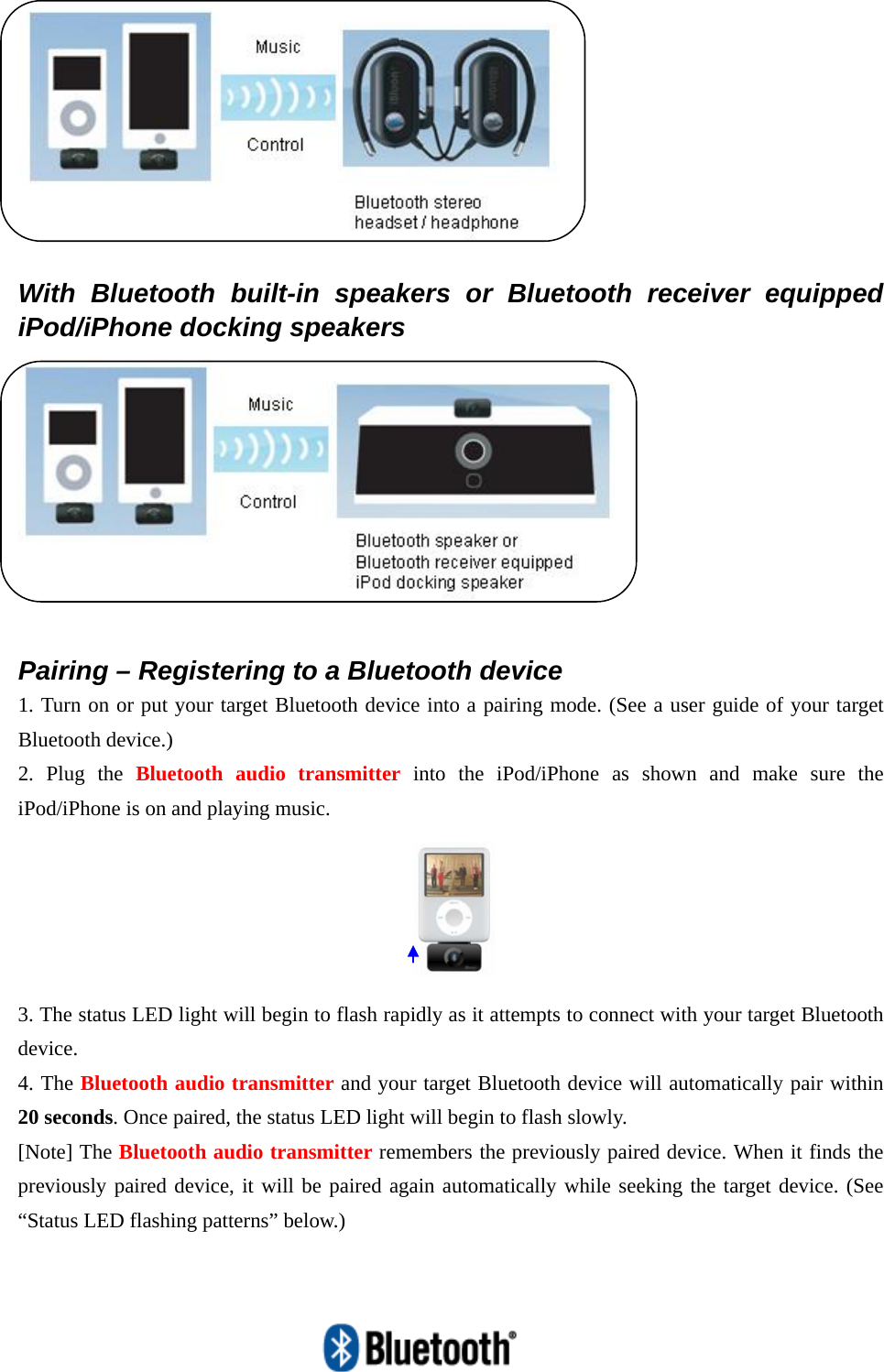     With Bluetooth built-in speakers or Bluetooth receiver equipped iPod/iPhone docking speakers   Pairing – Registering to a Bluetooth device 1. Turn on or put your target Bluetooth device into a pairing mode. (See a user guide of your target Bluetooth device.) 2. Plug the Bluetooth audio transmitter into the iPod/iPhone as shown and make sure the iPod/iPhone is on and playing music.      3. The status LED light will begin to flash rapidly as it attempts to connect with your target Bluetooth device. 4. The Bluetooth audio transmitter and your target Bluetooth device will automatically pair within 20 seconds. Once paired, the status LED light will begin to flash slowly. [Note] The Bluetooth audio transmitter remembers the previously paired device. When it finds the previously paired device, it will be paired again automatically while seeking the target device. (See “Status LED flashing patterns” below.) 