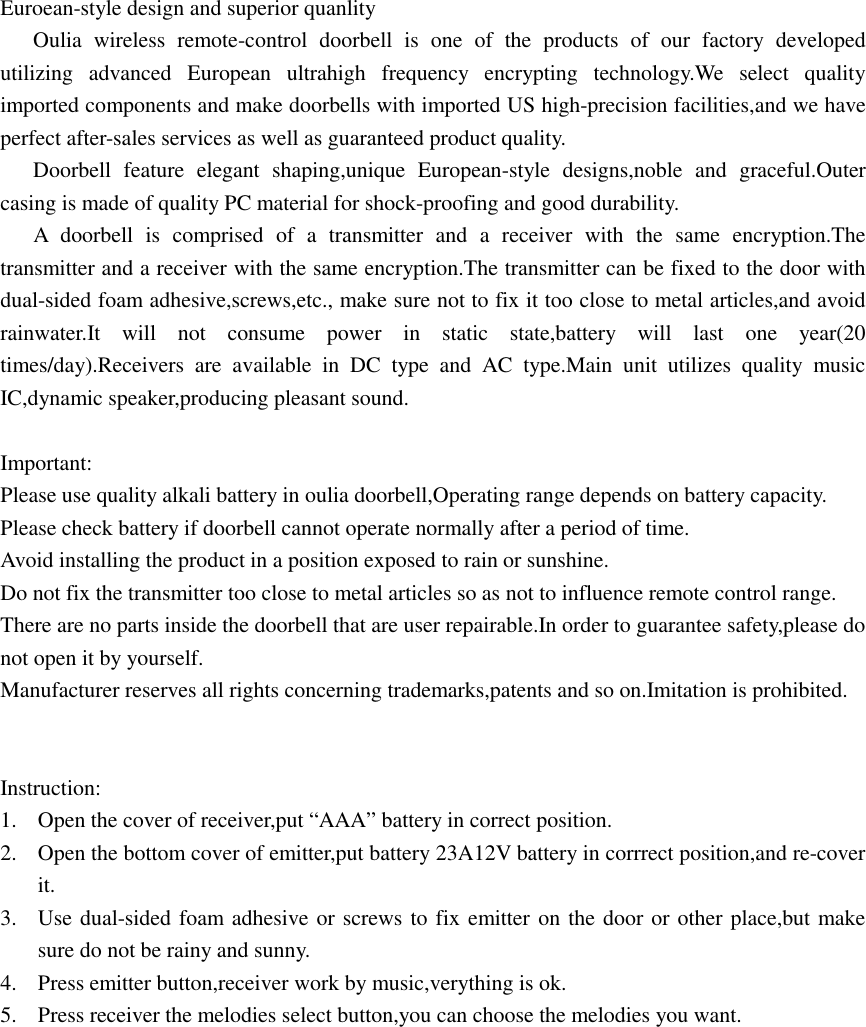 Euroean-style design and superior quanlity       Oulia  wireless  remote-control  doorbell  is  one  of  the  products  of  our  factory  developed utilizing  advanced  European  ultrahigh  frequency  encrypting  technology.We  select  quality imported components and make doorbells with imported US high-precision facilities,and we have perfect after-sales services as well as guaranteed product quality.       Doorbell  feature  elegant  shaping,unique  European-style  designs,noble  and  graceful.Outer casing is made of quality PC material for shock-proofing and good durability.       A  doorbell  is  comprised  of  a  transmitter  and  a  receiver  with  the  same  encryption.The transmitter and a receiver with the same encryption.The transmitter can be fixed to the door with dual-sided foam adhesive,screws,etc., make sure not to fix it too close to metal articles,and avoid rainwater.It  will  not  consume  power  in  static  state,battery  will  last  one  year(20 times/day).Receivers  are  available  in  DC  type  and  AC  type.Main  unit  utilizes  quality  music IC,dynamic speaker,producing pleasant sound.  Important: Please use quality alkali battery in oulia doorbell,Operating range depends on battery capacity. Please check battery if doorbell cannot operate normally after a period of time. Avoid installing the product in a position exposed to rain or sunshine. Do not fix the transmitter too close to metal articles so as not to influence remote control range. There are no parts inside the doorbell that are user repairable.In order to guarantee safety,please do not open it by yourself. Manufacturer reserves all rights concerning trademarks,patents and so on.Imitation is prohibited.   Instruction: 1. Open the cover of receiver,put “AAA” battery in correct position. 2. Open the bottom cover of emitter,put battery 23A12V battery in corrrect position,and re-cover it. 3. Use dual-sided foam adhesive or screws to fix emitter on the door or other place,but make sure do not be rainy and sunny. 4. Press emitter button,receiver work by music,verything is ok. 5. Press receiver the melodies select button,you can choose the melodies you want. 