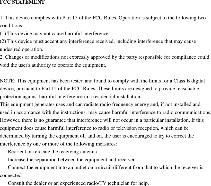 FCC STATEMENT  1. This device complies with Part 15 of the FCC Rules. Operation is subject to the following two conditions: (1) This device may not cause harmful interference. (2) This device must accept any interference received, including interference that may cause undesired operation. 2. Changes or modifications not expressly approved by the party responsible for compliance could void the user&apos;s authority to operate the equipment.  NOTE: This equipment has been tested and found to comply with the limits for a Class B digital device, pursuant to Part 15 of the FCC Rules. These limits are designed to provide reasonable protection against harmful interference in a residential installation. This equipment generates uses and can radiate radio frequency energy and, if not installed and used in accordance with the instructions, may cause harmful interference to radio communications. However, there is no guarantee that interference will not occur in a particular installation. If this equipment does cause harmful interference to radio or television reception, which can be determined by turning the equipment off and on, the user is encouraged to try to correct the interference by one or more of the following measures:   Reorient or relocate the receiving antenna.   Increase the separation between the equipment and receiver.   Connect the equipment into an outlet on a circuit different from that to which the receiver is connected.   Consult the dealer or an experienced radio/TV technician for help.  