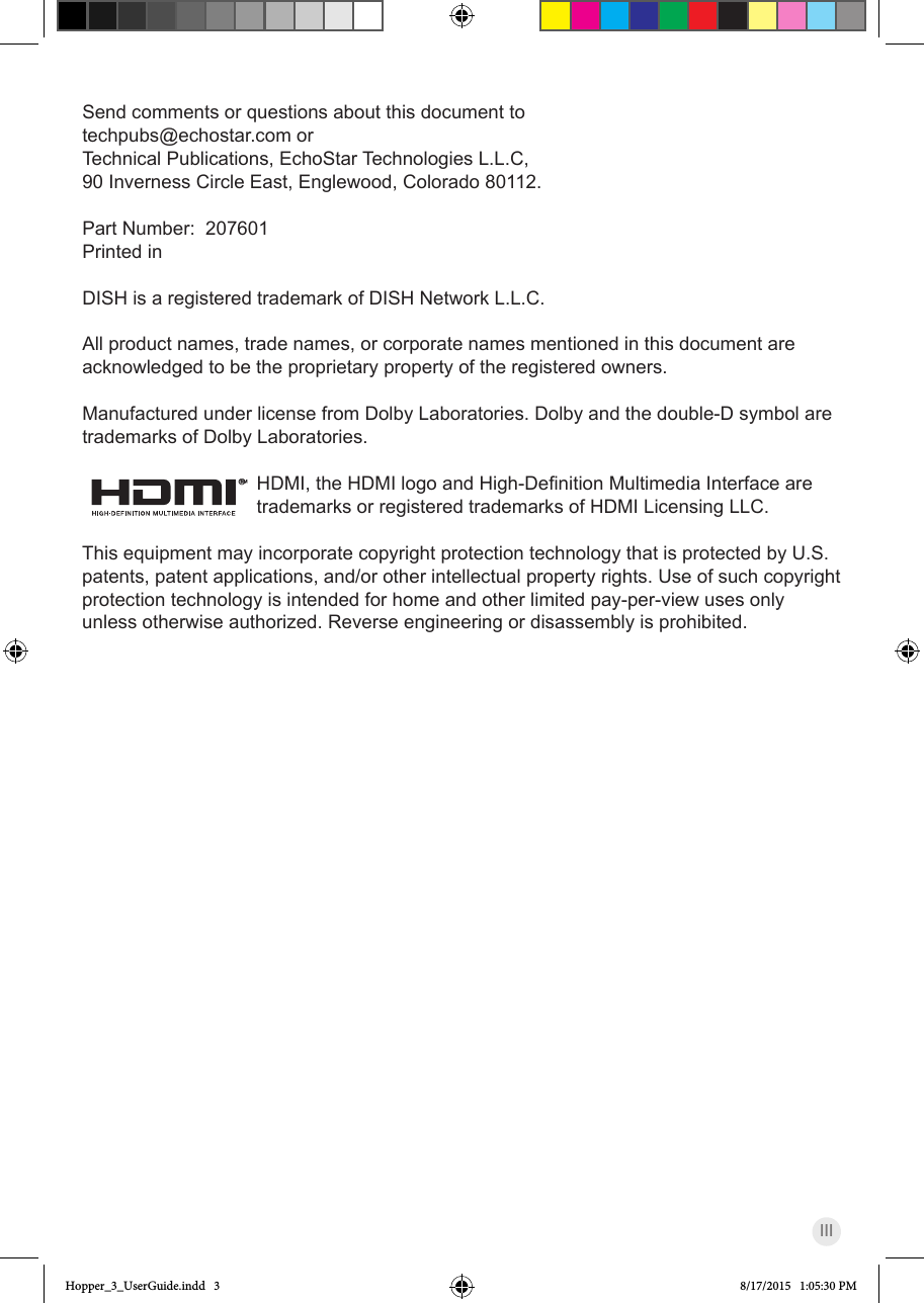 IIISend comments or questions about this document to  techpubs@echostar.com orTechnical Publications, EchoStar Technologies L.L.C, 90 Inverness Circle East, Englewood, Colorado 80112.Part Number:  207601Printed inDISH is a registered trademark of DISH Network L.L.C.All product names, trade names, or corporate names mentioned in this document are acknowledged to be the proprietary property of the registered owners.Manufactured under license from Dolby Laboratories. Dolby and the double-D symbol are trademarks of Dolby Laboratories.®HDMI,theHDMIlogoandHigh-DenitionMultimediaInterfacearetrademarks or registered trademarks of HDMI Licensing LLC.This equipment may incorporate copyright protection technology that is protected by U.S. patents, patent applications, and/or other intellectual property rights. Use of such copyright protection technology is intended for home and other limited pay-per-view uses only unless otherwise authorized. Reverse engineering or disassembly is prohibited.Hopper_3_UserGuide.indd   3 8/17/2015   1:05:30 PM