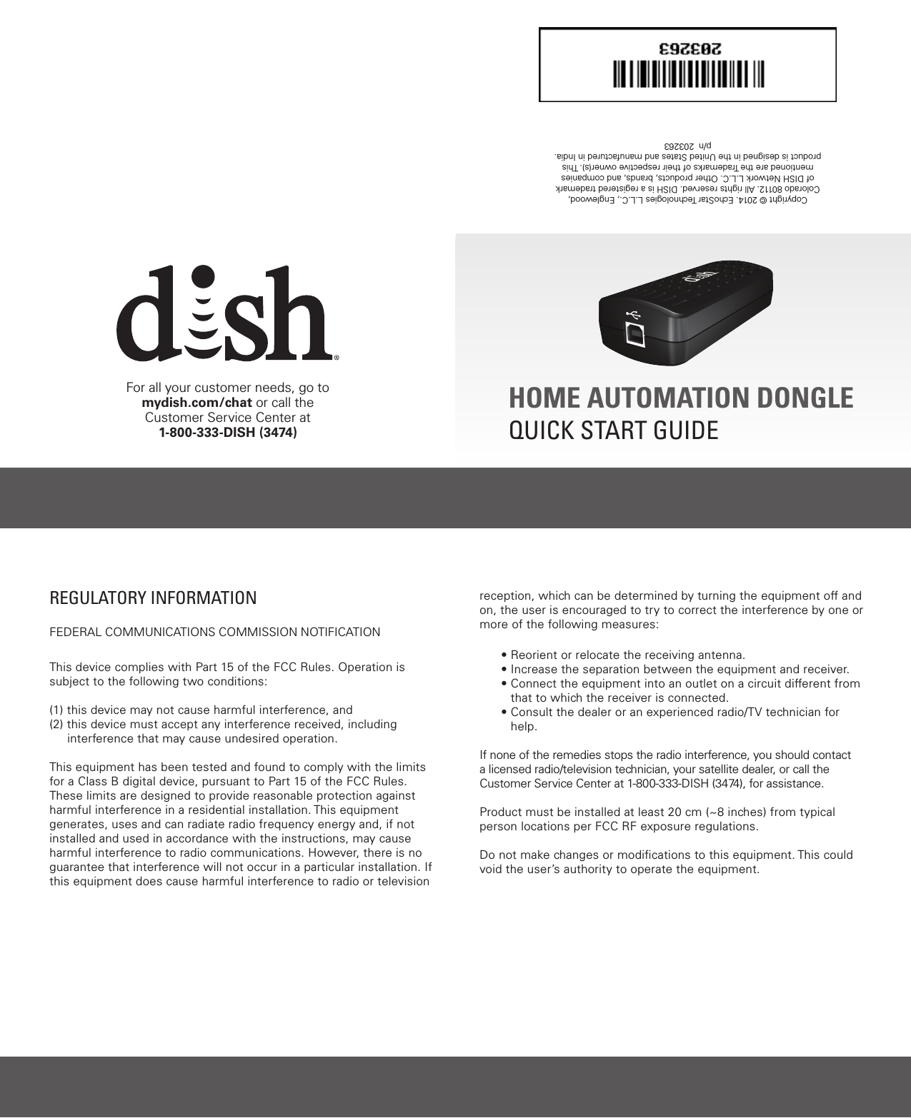  HOME AUTOMATION DONGLEQUICK START GUIDECopyright © 2014. EchoStar Technologies L.L.C., Englewood, Colorado 80112. All rights reserved. DISH is a registered trademark of DISH Network L.L.C. Other products, brands, and companies mentioned are the Trademarks of their respective owner(s). This product is designed in the United States and manufactured in India.   p/n  203263For all your customer needs, go tomydish.com/chat or call the Customer Service Center at1-800-333-DISH (3474)REGULATORY INFORMATIONFEDERAL COMMUNICATIONS COMMISSION NOTIFICATIONThis device complies with Part 15 of the FCC Rules. Operation is subject to the following two conditions: (1) this device may not cause harmful interference, and (2)  this device must accept any interference received, including     interference that may cause undesired operation.  This equipment has been tested and found to comply with the limits for a Class B digital device, pursuant to Part 15 of the FCC Rules. These limits are designed to provide reasonable protection against harmful interference in a residential installation. This equipment generates, uses and can radiate radio frequency energy and, if not installed and used in accordance with the instructions, may cause harmful interference to radio communications. However, there is no guarantee that interference will not occur in a particular installation. If this equipment does cause harmful interference to radio or television reception, which can be determined by turning the equipment off and on, the user is encouraged to try to correct the interference by one or more of the following measures:• Reorient or relocate the receiving antenna.• Increase the separation between the equipment and receiver.•  Connect the equipment into an outlet on a circuit different from that to which the receiver is connected.•  Consult the dealer or an experienced radio/TV technician for help.If none of the remedies stops the radio interference, you should contact a licensed radio/television technician, your satellite dealer, or call the Customer Service Center at 1-800-333-DISH (3474), for assistance.Product must be installed at least 20 cm (~8 inches) from typical person locations per FCC RF exposure regulations.Do not make changes or modiﬁcations to this equipment. This could void the user’s authority to operate the equipment.