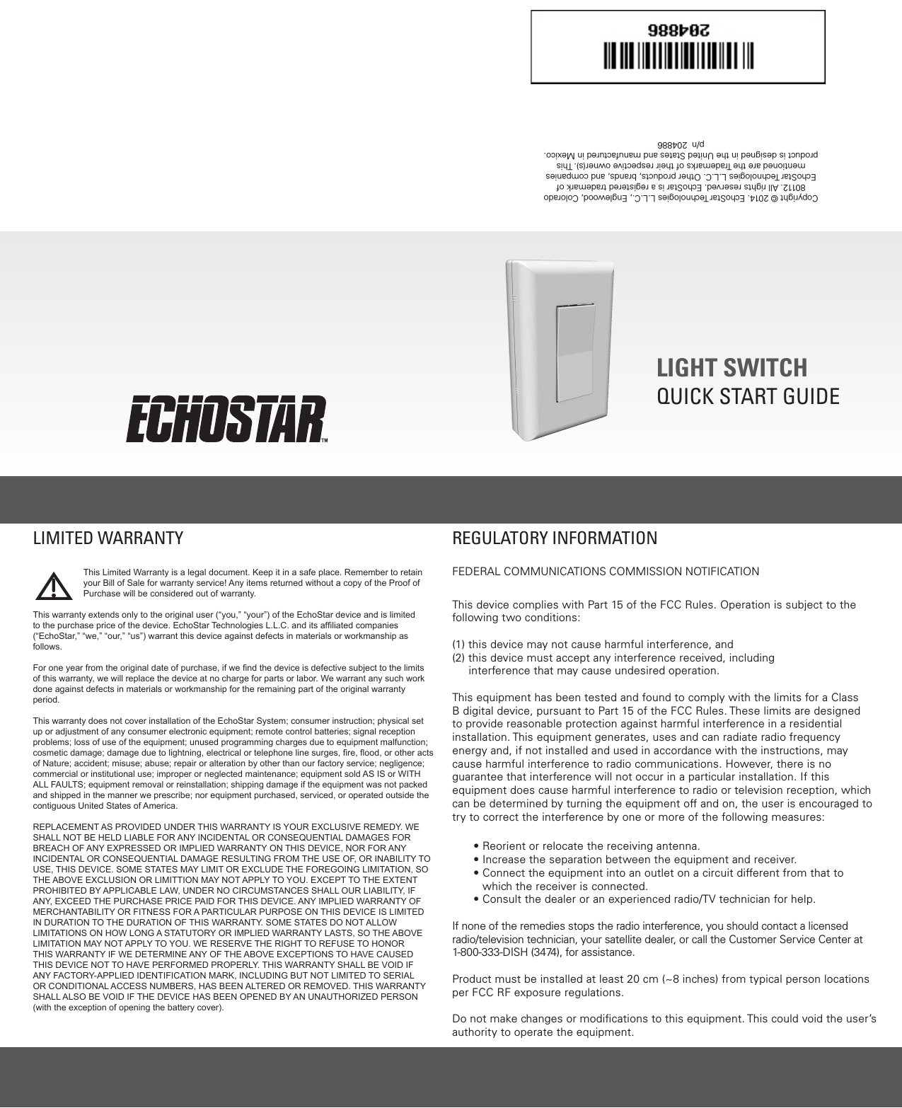  LIGHT SWITCHQUICK START GUIDECopyright © 2014. EchoStar Technologies L.L.C., Englewood, Colorado 80112. All rights reserved. EchoStar is a registered trademark of EchoStar Technologies L.L.C. Other products, brands, and companies mentioned are the Trademarks of their respective owner(s). This product is designed in the United States and manufactured in Mexico.   p/n  204886REGULATORY INFORMATIONFEDERAL COMMUNICATIONS COMMISSION NOTIFICATIONThis device complies with Part 15 of the FCC Rules. Operation is subject to the following two conditions: (1) this device may not cause harmful interference, and (2)  this device must accept any interference received, including     interference that may cause undesired operation.  This equipment has been tested and found to comply with the limits for a Class B digital device, pursuant to Part 15 of the FCC Rules. These limits are designed to provide reasonable protection against harmful interference in a residential installation. This equipment generates, uses and can radiate radio frequency energy and, if not installed and used in accordance with the instructions, may cause harmful interference to radio communications. However, there is no guarantee that interference will not occur in a particular installation. If this equipment does cause harmful interference to radio or television reception, which can be determined by turning the equipment off and on, the user is encouraged to try to correct the interference by one or more of the following measures:• Reorient or relocate the receiving antenna.• Increase the separation between the equipment and receiver.•  Connect the equipment into an outlet on a circuit different from that to which the receiver is connected.•  Consult the dealer or an experienced radio/TV technician for help.If none of the remedies stops the radio interference, you should contact a licensed radio/television technician, your satellite dealer, or call the Customer Service Center at 1-800-333-DISH (3474), for assistance.Product must be installed at least 20 cm (~8 inches) from typical person locations per FCC RF exposure regulations.Do not make changes or modiﬁcations to this equipment. This could void the user’s authority to operate the equipment.This Limited Warranty is a legal document. Keep it in a safe place. Remember to retain your Bill of Sale for warranty service! Any items returned without a copy of the Proof of Purchase will be considered out of warranty.This warranty extends only to the original user (“you,” “your”) of the EchoStar device and is limited to the purchase price of the device. EchoStar Technologies L.L.C. and its afliated companies (“EchoStar,” “we,” “our,” “us”) warrant this device against defects in materials or workmanship as follows.For one year from the original date of purchase, if we nd the device is defective subject to the limits of this warranty, we will replace the device at no charge for parts or labor. We warrant any such work done against defects in materials or workmanship for the remaining part of the original warranty period.This warranty does not cover installation of the EchoStar System; consumer instruction; physical set up or adjustment of any consumer electronic equipment; remote control batteries; signal reception problems; loss of use of the equipment; unused programming charges due to equipment malfunction; cosmetic damage; damage due to lightning, electrical or telephone line surges, re, ood, or other acts of Nature; accident; misuse; abuse; repair or alteration by other than our factory service; negligence; commercial or institutional use; improper or neglected maintenance; equipment sold AS IS or WITH ALL FAULTS; equipment removal or reinstallation; shipping damage if the equipment was not packed and shipped in the manner we prescribe; nor equipment purchased, serviced, or operated outside the contiguous United States of America.REPLACEMENT AS PROVIDED UNDER THIS WARRANTY IS YOUR EXCLUSIVE REMEDY. WE SHALL NOT BE HELD LIABLE FOR ANY INCIDENTAL OR CONSEQUENTIAL DAMAGES FOR BREACH OF ANY EXPRESSED OR IMPLIED WARRANTY ON THIS DEVICE, NOR FOR ANY INCIDENTAL OR CONSEQUENTIAL DAMAGE RESULTING FROM THE USE OF, OR INABILITY TO USE, THIS DEVICE. SOME STATES MAY LIMIT OR EXCLUDE THE FOREGOING LIMITATION, SO THE ABOVE EXCLUSION OR LIMITTION MAY NOT APPLY TO YOU. EXCEPT TO THE EXTENT PROHIBITED BY APPLICABLE LAW, UNDER NO CIRCUMSTANCES SHALL OUR LIABILITY, IF ANY, EXCEED THE PURCHASE PRICE PAID FOR THIS DEVICE. ANY IMPLIED WARRANTY OF MERCHANTABILITY OR FITNESS FOR A PARTICULAR PURPOSE ON THIS DEVICE IS LIMITED IN DURATION TO THE DURATION OF THIS WARRANTY. SOME STATES DO NOT ALLOW LIMITATIONS ON HOW LONG A STATUTORY OR IMPLIED WARRANTY LASTS, SO THE ABOVE LIMITATION MAY NOT APPLY TO YOU. WE RESERVE THE RIGHT TO REFUSE TO HONOR THIS WARRANTY IF WE DETERMINE ANY OF THE ABOVE EXCEPTIONS TO HAVE CAUSED THIS DEVICE NOT TO HAVE PERFORMED PROPERLY. THIS WARRANTY SHALL BE VOID IF ANY FACTORY-APPLIED IDENTIFICATION MARK, INCLUDING BUT NOT LIMITED TO SERIAL OR CONDITIONAL ACCESS NUMBERS, HAS BEEN ALTERED OR REMOVED. THIS WARRANTY SHALL ALSO BE VOID IF THE DEVICE HAS BEEN OPENED BY AN UNAUTHORIZED PERSON (with the exception of opening the battery cover).LIMITED WARRANTY