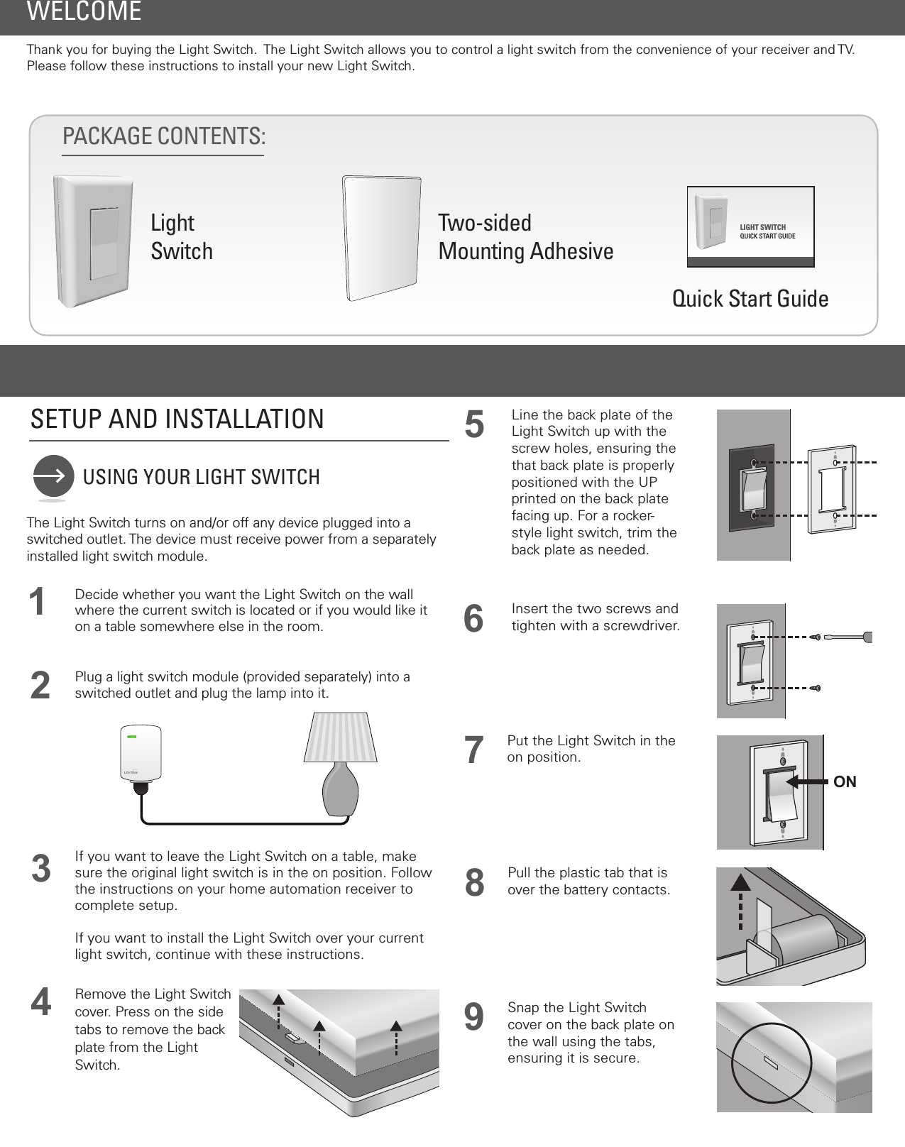 WELCOMEThank you for buying the Light Switch.  The Light Switch allows you to control a light switch from the convenience of your receiver and TV. Please follow these instructions to install your new Light Switch.PACKAGE CONTENTS: LightSwitchTwo-sidedMounting AdhesiveQuick Start Guide USING YOUR LIGHT SWITCHSETUP AND INSTALLATION 54If you want to leave the Light Switch on a table, make sure the original light switch is in the on position. Follow the instructions on your home automation receiver to complete setup.If you want to install the Light Switch over your current light switch, continue with these instructions.Line the back plate of the Light Switch up with the screw holes, ensuring the that back plate is properly positioned with the UP printed on the back plate facing up. For a rocker-style light switch, trim the back plate as needed.6Insert the two screws and tighten with a screwdriver.Snap the Light Switch cover on the back plate on the wall using the tabs, ensuring it is secure.92Plug a light switch module (provided separately) into a switched outlet and plug the lamp into it.The Light Switch turns on and/or off any device plugged into a switched outlet. The device must receive power from a separately installed light switch module.1Decide whether you want the Light Switch on the wall where the current switch is located or if you would like it on a table somewhere else in the room.  3Remove the Light Switch cover. Press on the side tabs to remove the back plate from the Light Switch.7Put the Light Switch in the on position.8Pull the plastic tab that is over the battery contacts.LIGHT SWITCHQUICK START GUIDEON