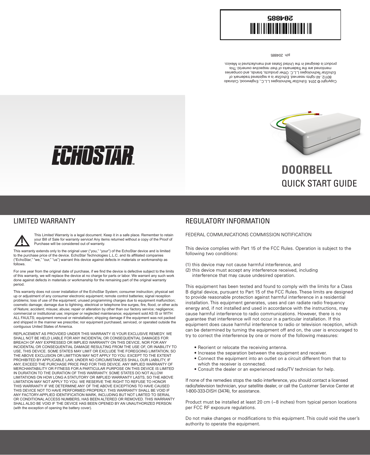  DOORBELL QUICK START GUIDECopyright © 2014. EchoStar Technologies L.L.C., Englewood, Colorado 80112. All rights reserved. EchoStar is a registered trademark of EchoStar Technologies L.L.C. Other products, brands, and companies mentioned are the Trademarks of their respective owner(s). This product is designed in the United States and manufactured in Mexico.   p/n  204885REGULATORY INFORMATIONFEDERAL COMMUNICATIONS COMMISSION NOTIFICATIONThis device complies with Part 15 of the FCC Rules. Operation is subject to the following two conditions: (1) this device may not cause harmful interference, and (2)  this device must accept any interference received, including     interference that may cause undesired operation.  This equipment has been tested and found to comply with the limits for a Class B digital device, pursuant to Part 15 of the FCC Rules. These limits are designed to provide reasonable protection against harmful interference in a residential installation. This equipment generates, uses and can radiate radio frequency energy and, if not installed and used in accordance with the instructions, may cause harmful interference to radio communications. However, there is no guarantee that interference will not occur in a particular installation. If this equipment does cause harmful interference to radio or television reception, which can be determined by turning the equipment off and on, the user is encouraged to try to correct the interference by one or more of the following measures:• Reorient or relocate the receiving antenna.• Increase the separation between the equipment and receiver.•  Connect the equipment into an outlet on a circuit different from that to which the receiver is connected.•  Consult the dealer or an experienced radio/TV technician for help.If none of the remedies stops the radio interference, you should contact a licensed radio/television technician, your satellite dealer, or call the Customer Service Center at 1-800-333-DISH (3474), for assistance.Product must be installed at least 20 cm (~8 inches) from typical person locations per FCC RF exposure regulations.Do not make changes or modiﬁcations to this equipment. This could void the user’s authority to operate the equipment.This Limited Warranty is a legal document. Keep it in a safe place. Remember to retain your Bill of Sale for warranty service! Any items returned without a copy of the Proof of Purchase will be considered out of warranty.This warranty extends only to the original user (“you,” “your”) of the EchoStar device and is limited to the purchase price of the device. EchoStar Technologies L.L.C. and its afliated companies (“EchoStar,” “we,” “our,” “us”) warrant this device against defects in materials or workmanship as follows.For one year from the original date of purchase, if we nd the device is defective subject to the limits of this warranty, we will replace the device at no charge for parts or labor. We warrant any such work done against defects in materials or workmanship for the remaining part of the original warranty period.This warranty does not cover installation of the EchoStar System; consumer instruction; physical set up or adjustment of any consumer electronic equipment; remote control batteries; signal reception problems; loss of use of the equipment; unused programming charges due to equipment malfunction; cosmetic damage; damage due to lightning, electrical or telephone line surges, re, ood, or other acts of Nature; accident; misuse; abuse; repair or alteration by other than our factory service; negligence; commercial or institutional use; improper or neglected maintenance; equipment sold AS IS or WITH ALL FAULTS; equipment removal or reinstallation; shipping damage if the equipment was not packed and shipped in the manner we prescribe; nor equipment purchased, serviced, or operated outside the contiguous United States of America.REPLACEMENT AS PROVIDED UNDER THIS WARRANTY IS YOUR EXCLUSIVE REMEDY. WE SHALL NOT BE HELD LIABLE FOR ANY INCIDENTAL OR CONSEQUENTIAL DAMAGES FOR BREACH OF ANY EXPRESSED OR IMPLIED WARRANTY ON THIS DEVICE, NOR FOR ANY INCIDENTAL OR CONSEQUENTIAL DAMAGE RESULTING FROM THE USE OF, OR INABILITY TO USE, THIS DEVICE. SOME STATES MAY LIMIT OR EXCLUDE THE FOREGOING LIMITATION, SO THE ABOVE EXCLUSION OR LIMITTION MAY NOT APPLY TO YOU. EXCEPT TO THE EXTENT PROHIBITED BY APPLICABLE LAW, UNDER NO CIRCUMSTANCES SHALL OUR LIABILITY, IF ANY, EXCEED THE PURCHASE PRICE PAID FOR THIS DEVICE. ANY IMPLIED WARRANTY OF MERCHANTABILITY OR FITNESS FOR A PARTICULAR PURPOSE ON THIS DEVICE IS LIMITED IN DURATION TO THE DURATION OF THIS WARRANTY. SOME STATES DO NOT ALLOW LIMITATIONS ON HOW LONG A STATUTORY OR IMPLIED WARRANTY LASTS, SO THE ABOVE LIMITATION MAY NOT APPLY TO YOU. WE RESERVE THE RIGHT TO REFUSE TO HONOR THIS WARRANTY IF WE DETERMINE ANY OF THE ABOVE EXCEPTIONS TO HAVE CAUSED THIS DEVICE NOT TO HAVE PERFORMED PROPERLY. THIS WARRANTY SHALL BE VOID IF ANY FACTORY-APPLIED IDENTIFICATION MARK, INCLUDING BUT NOT LIMITED TO SERIAL OR CONDITIONAL ACCESS NUMBERS, HAS BEEN ALTERED OR REMOVED. THIS WARRANTY SHALL ALSO BE VOID IF THE DEVICE HAS BEEN OPENED BY AN UNAUTHORIZED PERSON (with the exception of opening the battery cover).LIMITED WARRANTY