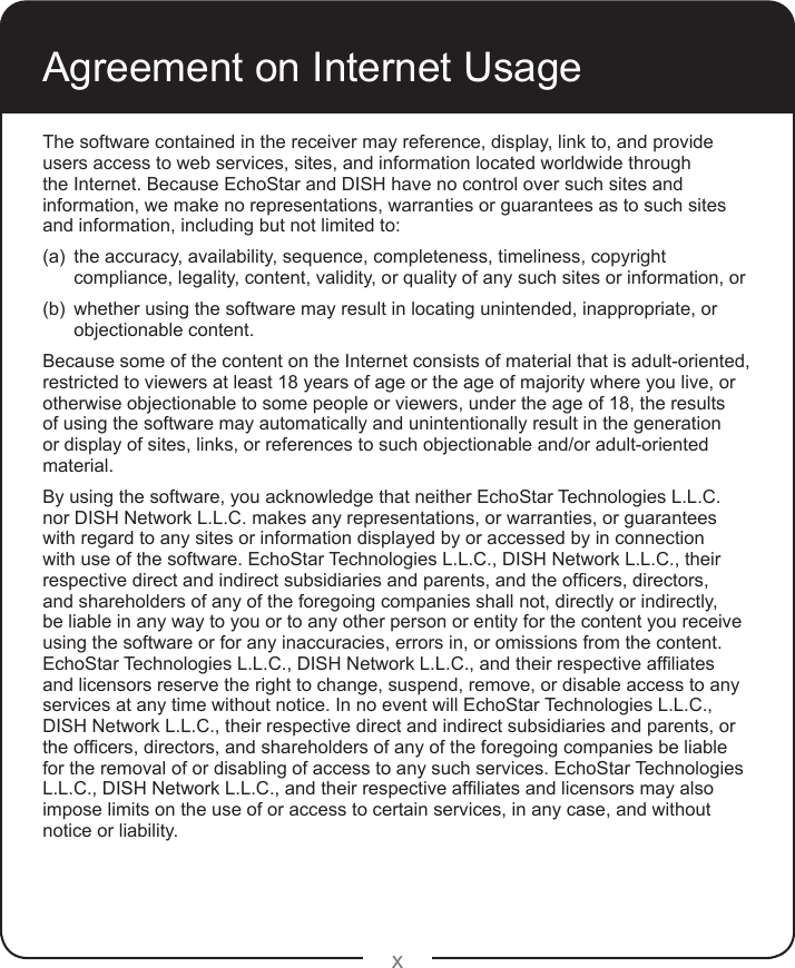 xThe software contained in the receiver may reference, display, link to, and provide users access to web services, sites, and information located worldwide through the Internet. Because EchoStar and DISH have no control over such sites and information, we make no representations, warranties or guarantees as to such sites and information, including but not limited to:(a)  the accuracy, availability, sequence, completeness, timeliness, copyright compliance, legality, content, validity, or quality of any such sites or information, or(b)  whether using the software may result in locating unintended, inappropriate, or objectionable content.Because some of the content on the Internet consists of material that is adult-oriented, restricted to viewers at least 18 years of age or the age of majority where you live, or otherwise objectionable to some people or viewers, under the age of 18, the results of using the software may automatically and unintentionally result in the generation or display of sites, links, or references to such objectionable and/or adult-oriented material.By using the software, you acknowledge that neither EchoStar Technologies L.L.C. nor DISH Network L.L.C. makes any representations, or warranties, or guarantees with regard to any sites or information displayed by or accessed by in connection with use of the software. EchoStar Technologies L.L.C., DISH Network L.L.C., their respectivedirectandindirectsubsidiariesandparents,andtheofcers,directors,and shareholders of any of the foregoing companies shall not, directly or indirectly, be liable in any way to you or to any other person or entity for the content you receive using the software or for any inaccuracies, errors in, or omissions from the content. EchoStarTechnologiesL.L.C.,DISHNetworkL.L.C.,andtheirrespectiveafliatesand licensors reserve the right to change, suspend, remove, or disable access to any services at any time without notice. In no event will EchoStar Technologies L.L.C., DISH Network L.L.C., their respective direct and indirect subsidiaries and parents, or theofcers,directors,andshareholdersofanyoftheforegoingcompaniesbeliablefor the removal of or disabling of access to any such services. EchoStar Technologies L.L.C.,DISHNetworkL.L.C.,andtheirrespectiveafliatesandlicensorsmayalsoimpose limits on the use of or access to certain services, in any case, and without notice or liability.Agreement on Internet Usage