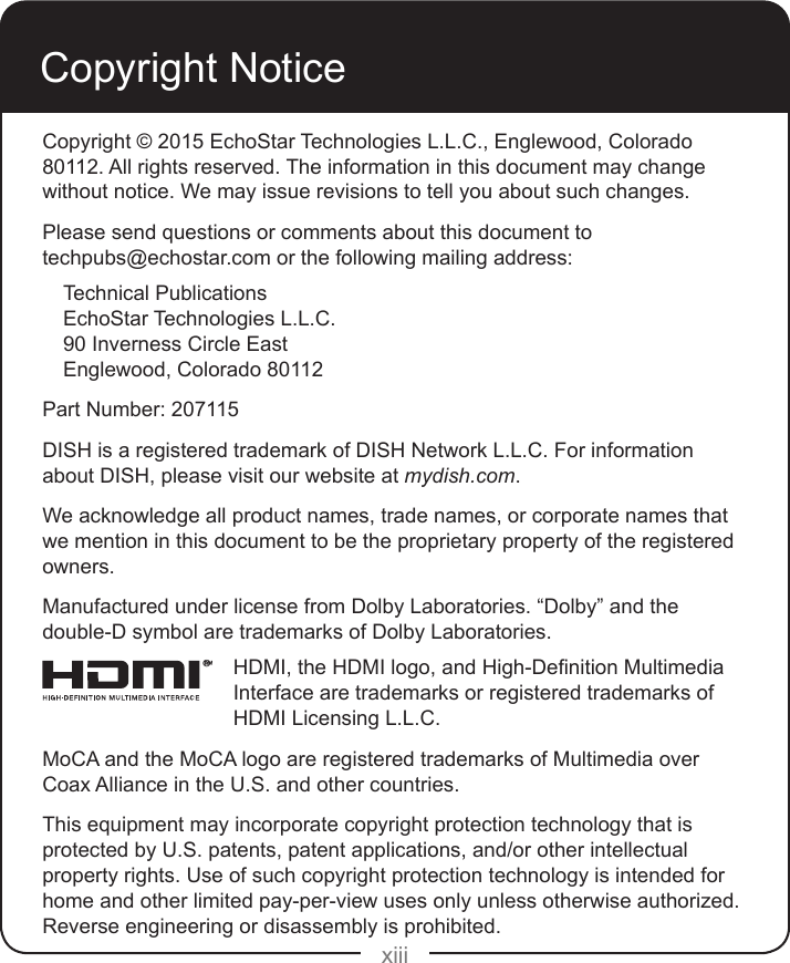 xiiiCopyright NoticeCopyright © 2015 EchoStar Technologies L.L.C., Englewood, Colorado 80112. All rights reserved. The information in this document may change without notice. We may issue revisions to tell you about such changes.Please send questions or comments about this document to  techpubs@echostar.com or the following mailing address:Technical PublicationsEchoStar Technologies L.L.C. 90 Inverness Circle EastEnglewood, Colorado 80112Part Number: 207115DISH is a registered trademark of DISH Network L.L.C. For information about DISH, please visit our website at mydish.com.We acknowledge all product names, trade names, or corporate names that we mention in this document to be the proprietary property of the registered owners.Manufactured under license from Dolby Laboratories. “Dolby” and the double-D symbol are trademarks of Dolby Laboratories.HDMI,theHDMIlogo,andHigh-DenitionMultimediaInterface are trademarks or registered trademarks of HDMI Licensing L.L.C.MoCA and the MoCA logo are registered trademarks of Multimedia over Coax Alliance in the U.S. and other countries.This equipment may incorporate copyright protection technology that is protected by U.S. patents, patent applications, and/or other intellectual property rights. Use of such copyright protection technology is intended for home and other limited pay-per-view uses only unless otherwise authorized. Reverse engineering or disassembly is prohibited.®