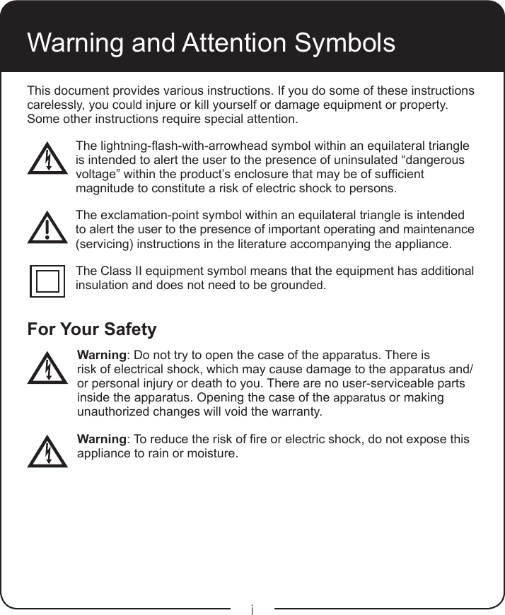 iThis document provides various instructions. If you do some of these instructions carelessly, you could injure or kill yourself or damage equipment or property. Some other instructions require special attention.Thelightning-ash-with-arrowheadsymbolwithinanequilateraltriangle is intended to alert the user to the presence of uninsulated “dangerous  voltage”withintheproduct’senclosurethatmaybeofsufcient  magnitude to constitute a risk of electric shock to persons. The exclamation-point symbol within an equilateral triangle is intended   to alert the user to the presence of important operating and maintenance   (servicing) instructions in the literature accompanying the appliance. The Class II equipment symbol means that the equipment has additional   insulation and does not need to be grounded.For Your Safety Warning: Do not try to open the case of the apparatus. There is      risk of electrical shock, which may cause damage to the apparatus and/   or personal injury or death to you. There are no user-serviceable parts    inside the apparatus. Opening the case of the apparatus or making     unauthorized changes will void the warranty. Warning:Toreducetheriskofreorelectricshock,donotexposethis  appliance to rain or moisture.Warning and Attention Symbols