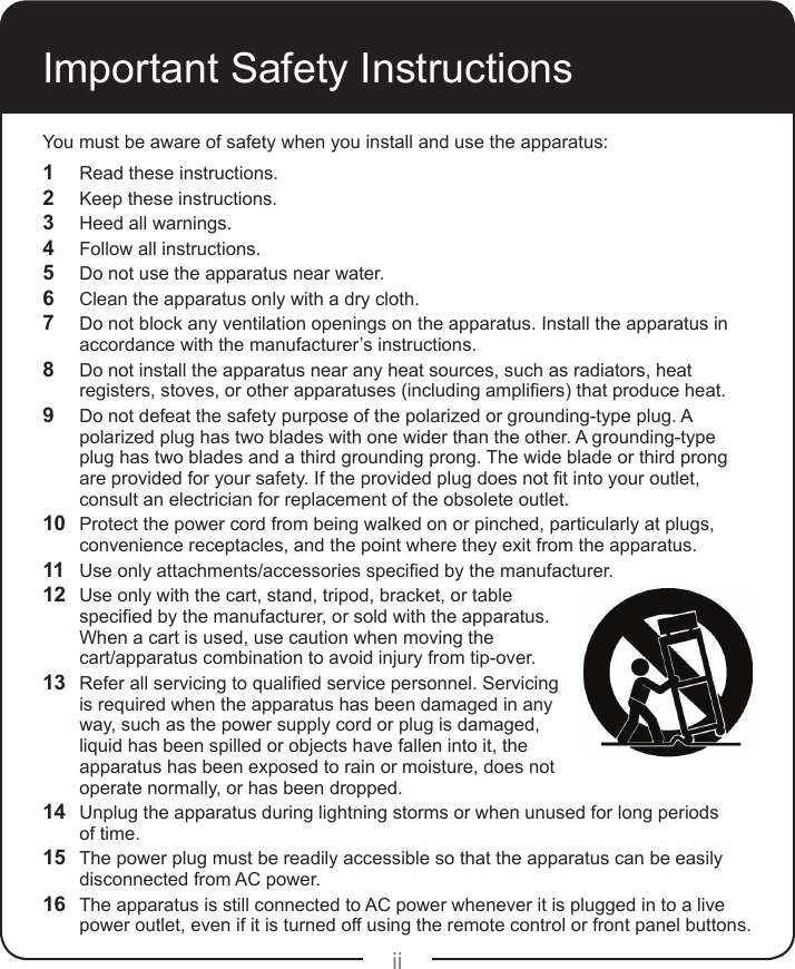 iiYou must be aware of safety when you install and use the apparatus:1  Read these instructions.2  Keep these instructions.3  Heed all warnings.4  Follow all instructions.5  Do not use the apparatus near water.6  Clean the apparatus only with a dry cloth.7  Do not block any ventilation openings on the apparatus. Install the apparatus in accordance with the manufacturer’s instructions.8  Do not install the apparatus near any heat sources, such as radiators, heat registers,stoves,orotherapparatuses(includingampliers)thatproduceheat.9  Do not defeat the safety purpose of the polarized or grounding-type plug. A polarized plug has two blades with one wider than the other. A grounding-type plug has two blades and a third grounding prong. The wide blade or third prong areprovidedforyoursafety.Iftheprovidedplugdoesnottintoyouroutlet,consult an electrician for replacement of the obsolete outlet.10  Protect the power cord from being walked on or pinched, particularly at plugs, convenience receptacles, and the point where they exit from the apparatus.11  Useonlyattachments/accessoriesspeciedbythemanufacturer.12  Use only with the cart, stand, tripod, bracket, or table speciedbythemanufacturer,orsoldwiththeapparatus.When a cart is used, use caution when moving the  cart/apparatus combination to avoid injury from tip-over.13  Referallservicingtoqualiedservicepersonnel.Servicingis required when the apparatus has been damaged in any way, such as the power supply cord or plug is damaged, liquid has been spilled or objects have fallen into it, the apparatus has been exposed to rain or moisture, does not operate normally, or has been dropped.14  Unplug the apparatus during lightning storms or when unused for long periods  of time. 15  The power plug must be readily accessible so that the apparatus can be easily disconnected from AC power.16  The apparatus is still connected to AC power whenever it is plugged in to a live power outlet, even if it is turned off using the remote control or front panel buttons.Important Safety Instructions