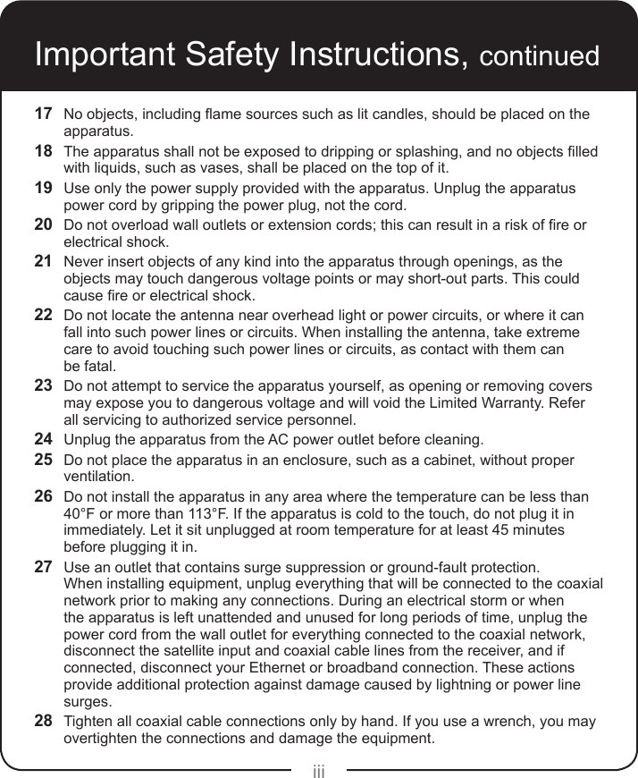 iiiImportant Safety Instructions, continued17  Noobjects,includingamesourcessuchaslitcandles,shouldbeplacedontheapparatus.18  Theapparatusshallnotbeexposedtodrippingorsplashing,andnoobjectslledwith liquids, such as vases, shall be placed on the top of it.19  Use only the power supply provided with the apparatus. Unplug the apparatus power cord by gripping the power plug, not the cord.20  Donotoverloadwalloutletsorextensioncords;thiscanresultinariskofreorelectrical shock.21  Never insert objects of any kind into the apparatus through openings, as the objects may touch dangerous voltage points or may short-out parts. This could causereorelectricalshock.22  Do not locate the antenna near overhead light or power circuits, or where it can fall into such power lines or circuits. When installing the antenna, take extreme care to avoid touching such power lines or circuits, as contact with them can  be fatal.23  Do not attempt to service the apparatus yourself, as opening or removing covers may expose you to dangerous voltage and will void the Limited Warranty. Refer all servicing to authorized service personnel.24  Unplug the apparatus from the AC power outlet before cleaning.25  Do not place the apparatus in an enclosure, such as a cabinet, without proper ventilation.26  Do not install the apparatus in any area where the temperature can be less than 40°F or more than 113°F. If the apparatus is cold to the touch, do not plug it in immediately. Let it sit unplugged at room temperature for at least 45 minutes before plugging it in.27  Use an outlet that contains surge suppression or ground-fault protection.  When installing equipment, unplug everything that will be connected to the coaxial network prior to making any connections. During an electrical storm or when the apparatus is left unattended and unused for long periods of time, unplug the power cord from the wall outlet for everything connected to the coaxial network, disconnect the satellite input and coaxial cable lines from the receiver, and if connected, disconnect your Ethernet or broadband connection. These actions provide additional protection against damage caused by lightning or power line surges.28  Tighten all coaxial cable connections only by hand. If you use a wrench, you may overtighten the connections and damage the equipment.