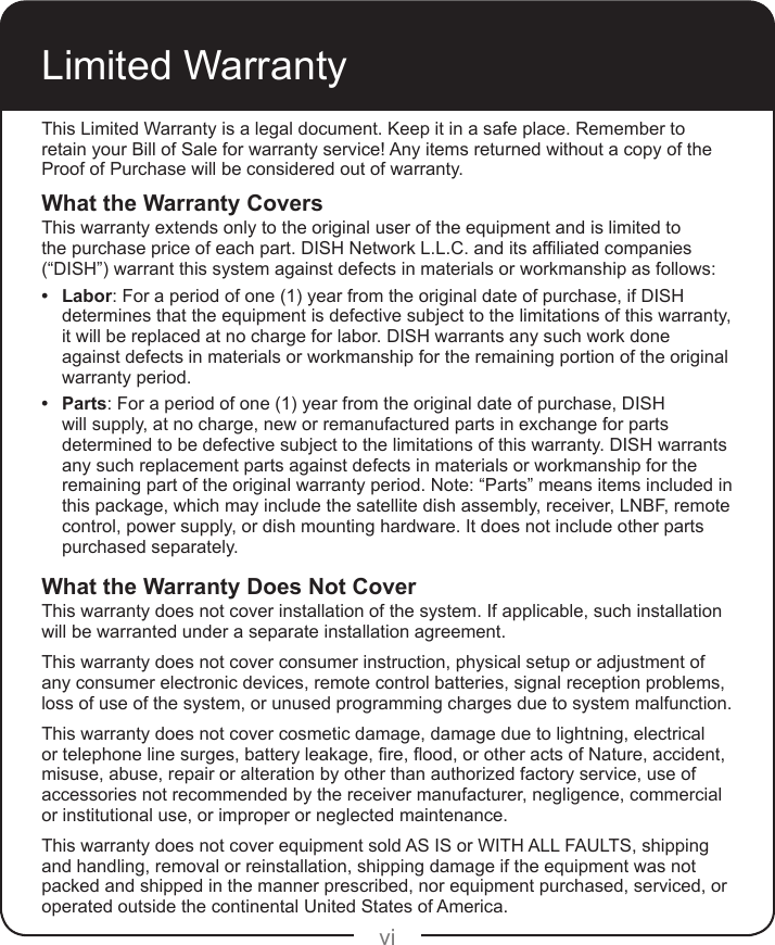 viLimited WarrantyThis Limited Warranty is a legal document. Keep it in a safe place. Remember to retain your Bill of Sale for warranty service! Any items returned without a copy of the Proof of Purchase will be considered out of warranty.What the Warranty CoversThis warranty extends only to the original user of the equipment and is limited to thepurchasepriceofeachpart.DISHNetworkL.L.C.anditsafliatedcompanies(“DISH”) warrant this system against defects in materials or workmanship as follows:• Labor: For a period of one (1) year from the original date of purchase, if DISH determines that the equipment is defective subject to the limitations of this warranty, it will be replaced at no charge for labor. DISH warrants any such work done against defects in materials or workmanship for the remaining portion of the original warranty period.• Parts: For a period of one (1) year from the original date of purchase, DISH will supply, at no charge, new or remanufactured parts in exchange for parts determined to be defective subject to the limitations of this warranty. DISH warrants any such replacement parts against defects in materials or workmanship for the remaining part of the original warranty period. Note: “Parts” means items included in this package, which may include the satellite dish assembly, receiver, LNBF, remote control, power supply, or dish mounting hardware. It does not include other parts purchased separately.What the Warranty Does Not CoverThis warranty does not cover installation of the system. If applicable, such installation will be warranted under a separate installation agreement.This warranty does not cover consumer instruction, physical setup or adjustment of any consumer electronic devices, remote control batteries, signal reception problems, loss of use of the system, or unused programming charges due to system malfunction.This warranty does not cover cosmetic damage, damage due to lightning, electrical ortelephonelinesurges,batteryleakage,re,ood,orotheractsofNature,accident,misuse, abuse, repair or alteration by other than authorized factory service, use of accessories not recommended by the receiver manufacturer, negligence, commercial or institutional use, or improper or neglected maintenance.This warranty does not cover equipment sold AS IS or WITH ALL FAULTS, shipping and handling, removal or reinstallation, shipping damage if the equipment was not packed and shipped in the manner prescribed, nor equipment purchased, serviced, or operated outside the continental United States of America.