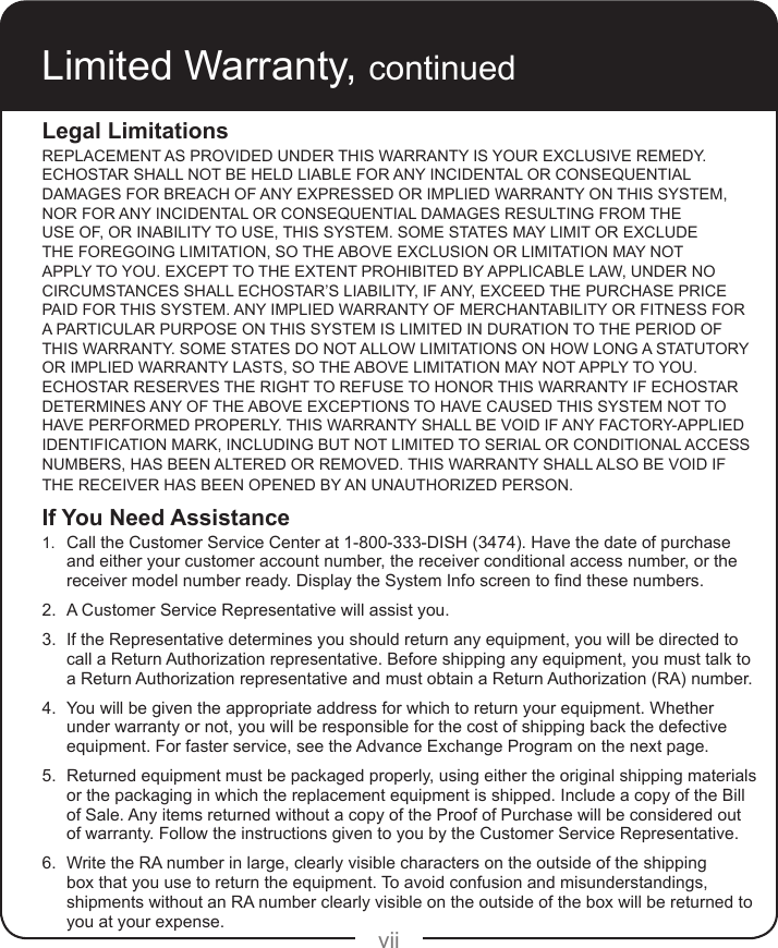 viiLimited Warranty, continuedLegal LimitationsREPLACEMENT AS PROVIDED UNDER THIS WARRANTY IS YOUR EXCLUSIVE REMEDY. ECHOSTAR SHALL NOT BE HELD LIABLE FOR ANY INCIDENTAL OR CONSEQUENTIAL DAMAGES FOR BREACH OF ANY EXPRESSED OR IMPLIED WARRANTY ON THIS SYSTEM, NOR FOR ANY INCIDENTAL OR CONSEQUENTIAL DAMAGES RESULTING FROM THE USE OF, OR INABILITY TO USE, THIS SYSTEM. SOME STATES MAY LIMIT OR EXCLUDE THE FOREGOING LIMITATION, SO THE ABOVE EXCLUSION OR LIMITATION MAY NOT APPLY TO YOU. EXCEPT TO THE EXTENT PROHIBITED BY APPLICABLE LAW, UNDER NO CIRCUMSTANCES SHALL ECHOSTAR’S LIABILITY, IF ANY, EXCEED THE PURCHASE PRICE PAID FOR THIS SYSTEM. ANY IMPLIED WARRANTY OF MERCHANTABILITY OR FITNESS FOR A PARTICULAR PURPOSE ON THIS SYSTEM IS LIMITED IN DURATION TO THE PERIOD OF THIS WARRANTY. SOME STATES DO NOT ALLOW LIMITATIONS ON HOW LONG A STATUTORY OR IMPLIED WARRANTY LASTS, SO THE ABOVE LIMITATION MAY NOT APPLY TO YOU. ECHOSTAR RESERVES THE RIGHT TO REFUSE TO HONOR THIS WARRANTY IF ECHOSTAR DETERMINES ANY OF THE ABOVE EXCEPTIONS TO HAVE CAUSED THIS SYSTEM NOT TO HAVE PERFORMED PROPERLY. THIS WARRANTY SHALL BE VOID IF ANY FACTORY-APPLIED IDENTIFICATION MARK, INCLUDING BUT NOT LIMITED TO SERIAL OR CONDITIONAL ACCESS NUMBERS, HAS BEEN ALTERED OR REMOVED. THIS WARRANTY SHALL ALSO BE VOID IF THE RECEIVER HAS BEEN OPENED BY AN UNAUTHORIZED PERSON.If You Need Assistance1.   Call the Customer Service Center at 1-800-333-DISH (3474). Have the date of purchase and either your customer account number, the receiver conditional access number, or the receivermodelnumberready.DisplaytheSystemInfoscreentondthesenumbers.2.   A Customer Service Representative will assist you.3.   If the Representative determines you should return any equipment, you will be directed to call a Return Authorization representative. Before shipping any equipment, you must talk to a Return Authorization representative and must obtain a Return Authorization (RA) number.4.   You will be given the appropriate address for which to return your equipment. Whether under warranty or not, you will be responsible for the cost of shipping back the defective equipment. For faster service, see the Advance Exchange Program on the next page.5.   Returned equipment must be packaged properly, using either the original shipping materials or the packaging in which the replacement equipment is shipped. Include a copy of the Bill of Sale. Any items returned without a copy of the Proof of Purchase will be considered out of warranty. Follow the instructions given to you by the Customer Service Representative.6.   Write the RA number in large, clearly visible characters on the outside of the shipping box that you use to return the equipment. To avoid confusion and misunderstandings, shipments without an RA number clearly visible on the outside of the box will be returned to you at your expense.